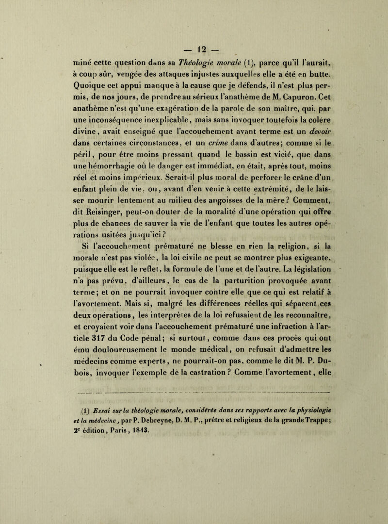 miné cette question dans sa Théologie morale (1), parce qu’il l’aurait, à coup sûr, vengée des attaques injustes auxquelles elle a été en butte. Quoique cet appui manque à la cause que je défends, il n’est plus per- mis, de nos jours, de prendre au sérieux l’anathème de M. Capuron. Cet anathème n’est qu’une exagération de la parole de son maître, qui. par une inconséquence inexplicable, mais sans invoquer toutefois la colere divine, avait enseigné que l’accouchement avant terme est un devoir dans certaines circonstances, et un crime dans d’autres; comme si le péril, pour être moins pressant quand le bassin est vicié, que dans une hémorrhagie où le danger est immédiat, en était, après tout, moins réel et moins impérieux. Serait-il plus moral de perforer le crâne d’un enfant plein de vie. ou, avant d’en venir à cette extrémité, de le lais- ser mourir lentement au milieu des angoisses de la mère? Comment, dit Reisinger, peuî-on douter de la moralité d une opération qui offre plus de chances de sauver la vie de l’enfant que toutes les autres opé- rations usitées jusqu’ici ? Si l’accouchement prématuré ne blesse en rien la religion, si la morale n’est pas violée, la loi civile ne peut se montrer plus exigeante, puisque elle est le reflet, la formule de l’une et de l’autre. La législation n’a pas prévu, d’ailleurs, le cas de la parturition provoquée avant terme; et on ne pourrait invoquer contre elle que ce qui est relatif à l’avortement. Mais si, malgré les différences réelles qui séparent ces deux opérations, les interprètes de la loi refusaient de les reconnaître, et croyaient voir dans l’accouchement prématuré une infraction à l'ar- ticle 317 du Code pénal; si surtout, comme dans ces procès qui ont ému douloureusement le monde médical, on refusait d’admettre les médecins comme experts, ne pourrait-on pas, comme le dit M. P. Du- bois, invoquer l’exemple de la castration? Comme l’avortement, elle (i) Essai sur la théologie morale, considérée dans ses rapports avec la physiologie et la médecine, par P. Debreyne, D. M. P., prêtre et religieux de la grande Trappe ; 2e édition, Paris, 1843.