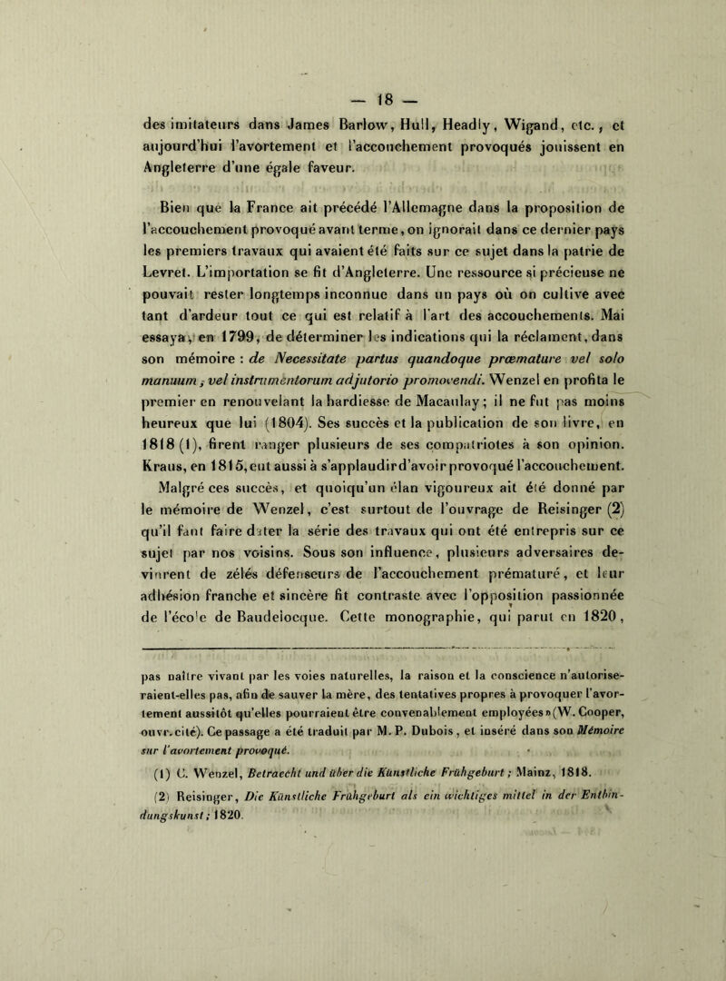 des imitateurs dans James Barlow, Hu!I, Headly, Wigand, etc., et aujourd’hui l'avortement et l’accouchement provoqués jouissent en Angleterre d’une égale faveur. Bien que la France ait précédé l’Allemagne dans la proposition de l’accouchement provoqué avant terme, on ignorait dans ce dernier pays les premiers travaux qui avaient été faits sur ce sujet dans la patrie de Levret. L’importation se fit d’Angleterre. Une ressource si précieuse ne pouvait rester longtemps inconnue dans un pays où on cultive avec tant d’ardeur tout ce qui est relatif à l'art des accouchements. Mai essaya, en 1799, de déterminer les indications qui la réclament, dans son mémoire : de Necessitate partus quandoque preemature vel solo marmumvel instrumentorum adjutorio promovendi. Wenzel en profita le premier en renouvelant la hardiesse deMacaulay; il ne fut pas moins heureux que lui (1804). Ses succès et la publication de son livre, en 1818(1), firent ranger plusieurs de ses compatriotes à son opinion. Kraus, en 1815,eut aussi à s’applaudird’avoir provoqué l’accouchement. Malgré ces succès, et quoiqu’un élan vigoureux ait été donné par le mémoire de Wenzel, c’est surtout de l’ouvrage de Beisinger (2) qu’il faut faire diter la série des travaux qui ont été entrepris sur ce sujet par nos voisins. Sous son influence, plusieurs adversaires de- vinrent de zélés défenseurs de l’accouchement prématuré, et leur adhésion franche et sincère fit contraste avec l’opposition passionnée de l’éco!e de Baudeiocque. Cette monographie, qui parut en 1820, pas naître vivant par les voies naturelles, la raison et la conscience n’aulorise- raienl-elles pas, afin de sauver la mère, des tentatives propres à provoquer l’avor- tement aussitôt qu’elles pourraient être convenablement employées » (W. Cooper, ouvr.cité). Ce passage a été traduit par M. P. Dubois , et inséré dans son Mémoire sur l'avortement provoqué. (t) C. Wenzel, Betracchl und über die Künstliche Frühgeburt ; .Vlainz, 1818. -, ii” '! ‘b, ' , (2) Reisinger, Die Künstliche Frühgeburt als cin wichligcs millel in der Entbm- dungskunst ; 1820.