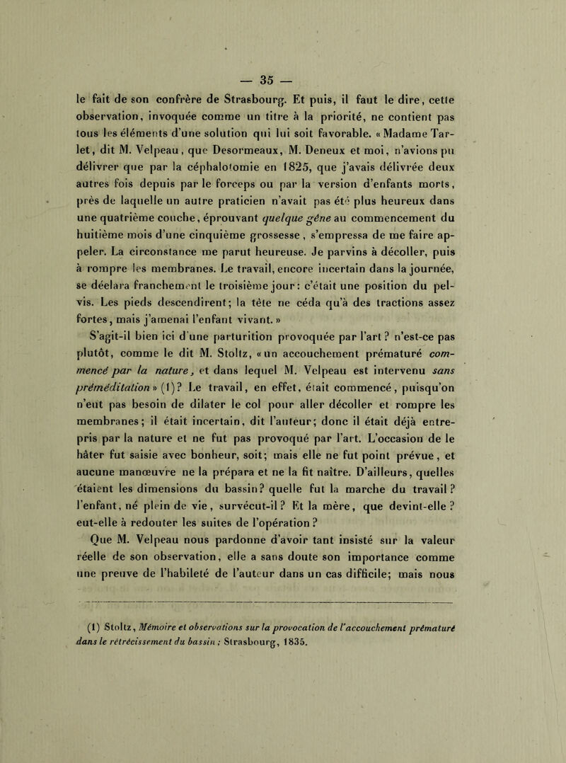 le fait de son confrère de Strasbourg. Et puis, il faut le dire, celle observation, invoquée comme un titre à la priorité, ne contient pas tous les éléments d’une solution qui lui soit favorable. « Madame Tar- let, dit M. Velpeau, que Desormeaux, M. Deneux et moi, n’avions pu délivrer que par la céphalotomie en 1825, que j’avais délivrée deux autres fois depuis parle forceps ou par la version d’enfants morts, près de laquelle un autre praticien n’avait pas été plus heureux dans une quatrième couche, éprouvant quelque gène au commencement du huitième mois d’une cinquième grossesse , s’empressa de me faire ap- peler. La circonstance me parut heureuse. Je parvins à décoller, puis à rompre les membranes. Le travail, encore incertain dans la journée, se déelara franchement le troisième jour : c’était une position du pel- vis. Les pieds descendirent; la tête ne céda qu’à des tractions assez fortes, mais j’amenai l’enfant vivant. » S’agit-il bien ici d une parturition provoquée par l’art ? n’est-ce pas plutôt, comme le dit M. Stoltz, «un accouchement prématuré com- mencé par la nature, et dans lequel M. Velpeau est intervenu sans prërriëditation » ( 1 ) ? Le travail, en effet, était commencé, puisqu’on n’eut pas besoin de dilater le col pour aller décoller et rompre les membranes; il était incertain, dit l’auteur; donc il était déjà entre- pris par la nature et ne fut pas provoqué par l’art. L’occasion de le hâter fut saisie avec bonheur, soit; mais elle ne fut point prévue, et aucune manœuvre ne la prépara et ne la fit naître. D’ailleurs, quelles étaient les dimensions du bassin? quelle fut la marche du travail? l’enfant, né plein de vie, survécut-il? Et la mère, que devint-elle? eut-elle à redouter les suites de l’opération ? Que M. Velpeau nous pardonne d’avoir tant insisté sur la valeur réelle de son observation, elle a sans doute son importance comme une preuve de l’habileté de l’auteur dans un cas difficile; mais nous (i) Stoltz, Mémoire et observations sur la provocation de l’accouchement prématuré dans le rétrécissement du bassin; Strasbourg, 1835.