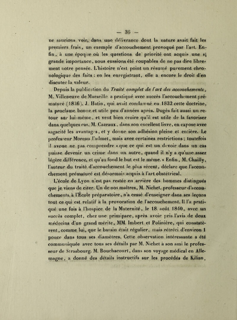 — 3G ne saurions voir, dans une délivrance dont la nature avait fait les premiers frais, un exemple d’accouchement provoqué par l’art. En- fin, à une époque où les questions de priorité ont acquis une sJ grande importance , nous eussions été coupables de ne pas dire libre- ment notre pensée. L’histoire n’est point un résumé purement chro- nologique des faits : en les enregistrant, elle a encore le droit d’en discuter la valeur. Depuis la public dion du Traité complet de T art des accouchements, M. Villeneuve de Marseille a pratiqué avec succès l’accouchement pré- maturé (1836), J. Hatin, qui avait condamné en 1832 cette doctrine, la proclame bonne et utile peu d’années après. Dugès fait aussi un re- tour sur lui-mème, et veut bien croire qu’il est utile de la favoriser dans quelques cas. M. Cazeaux, dans son excellent livre, en expose avec sagacité les avantages, et y donne son adhésion pleine et entière. Le professeur Moreau l’admet, mais avec certaines restrictions; toutefois il avoue ne pas comprendre «que ce qui est un devoir dans un cas puisse devenir un crime dans un autre, quand il n’y a qu’une assez légère différence, et qu’au fond le but est le même. » Enfin , M. Chailly, l’auteur du traité d’accouchement le plus récent, déclare que l’accou- chement prématuré est désormais acquis à l’art obstétrical. L’école de Lyon n’est pas restée en arrière des hommes distingués que je viens de citer. Un de nos maîtres, M. Nichet, professeur d’accou- chements. à l’Ecole préparatoire, n’a cessé d’enseigner dans ses leçons tout ce qui est relatif à la provocation de l’accouchement. Il l’a prati- qué une fois à l’hospice de la Maternité, le 18 août 1840, avec un succès complet, chez une primipare, après avoir pris l’avis de deux médecins d’un grand mérite, MM. Imbert et Poiinière, qui constatè- rent, comme lui, que le bassin était régulier, mais rétréci d’environ 1 pouce dans tous ses diamètres. Cette observation intéressante a été communiquée avec tous ses détails par M. Nichet à son ami le profes- seur de Strasbourg. M. Bouchacourt, dans son voyage médical en Alle- magne, a donné des détails instructifs sur les procédés de Kjlian,