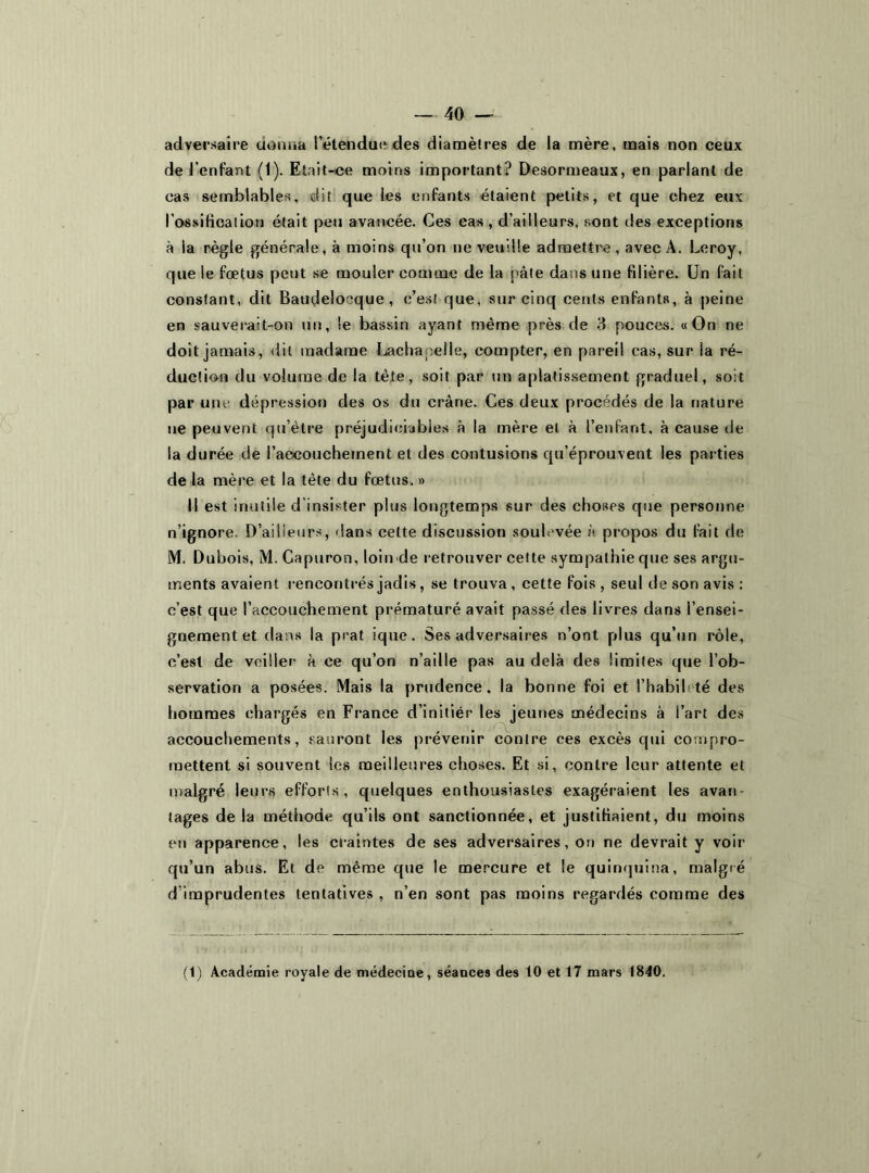 adversaire donna l’étendue des diamètres de la mère, mais non ceux de l’enfant (1). Etait-ce moins important? Desormeaux, en parlant de cas semblables, dit que les enfants étaient petits, et que chez eux l’ossification était peu avancée. Ces cas , d’ailleurs, sont des exceptions à ia règle générale, à moins qu’on ne veuille admettre, avec A. Leroy, que le fœtus peut se mouler comme de la pâte dans une fdière. Un fait constant, dit Baudeloeque , c’est que, sur cinq cents enfants, à peine en sauverait-on un, le bassin ayant même près de 3 pouces. «On ne doit jamais, dit madame Lachapelle, compter, en pareil cas, sur la ré- duction du volume de la tête, soit par un aplatissement graduel, soit par une dépression des os du crâne. Ces deux procédés de la nature ne peuvent qu’être préjudiciables à la mère et à l’enfant, à cause de la durée de l’aecouchement et des contusions qu’éprouvent les parties de la mère et la tête du fœtus. » Il est inutile d’insister plus longtemps sur des choses que personne n’ignore. D’ailieurs, dans cette discussion soulevée à propos du fait de M. Dubois, M. Capuron, loin de retrouver cette sympathie que ses argu- ments avaient rencontrés jadis, se trouva , cette fois , seul de son avis : c’est que l’accouchement prématuré avait passé des livres dans l’ensei- gnement et dans la prat ique. Ses adversaires n’ont plus qu’un rôle, c’est de veiller à ce qu’on n’aille pas au delà des limites que l’ob- servation a posées. Mais la prudence, la bonne foi et l’habibté des hommes chargés en France d’initiér les jeunes médecins à l’art des accouchements, sauront les prévenir contre ces excès qui compro- mettent si souvent les meilleures choses. Et si, contre leur attente et malgré leurs efforts, quelques enthousiastes exagéraient les avan- tages de la méthode qu’ils ont sanctionnée, et justifiaient, du moins en apparence, les craintes de ses adversaires, on ne devrait y voir qu’un abus. Et de même que le mercure et le quinquina, malgré d’imprudentes tentatives , n’en sont pas moins regardés comme des