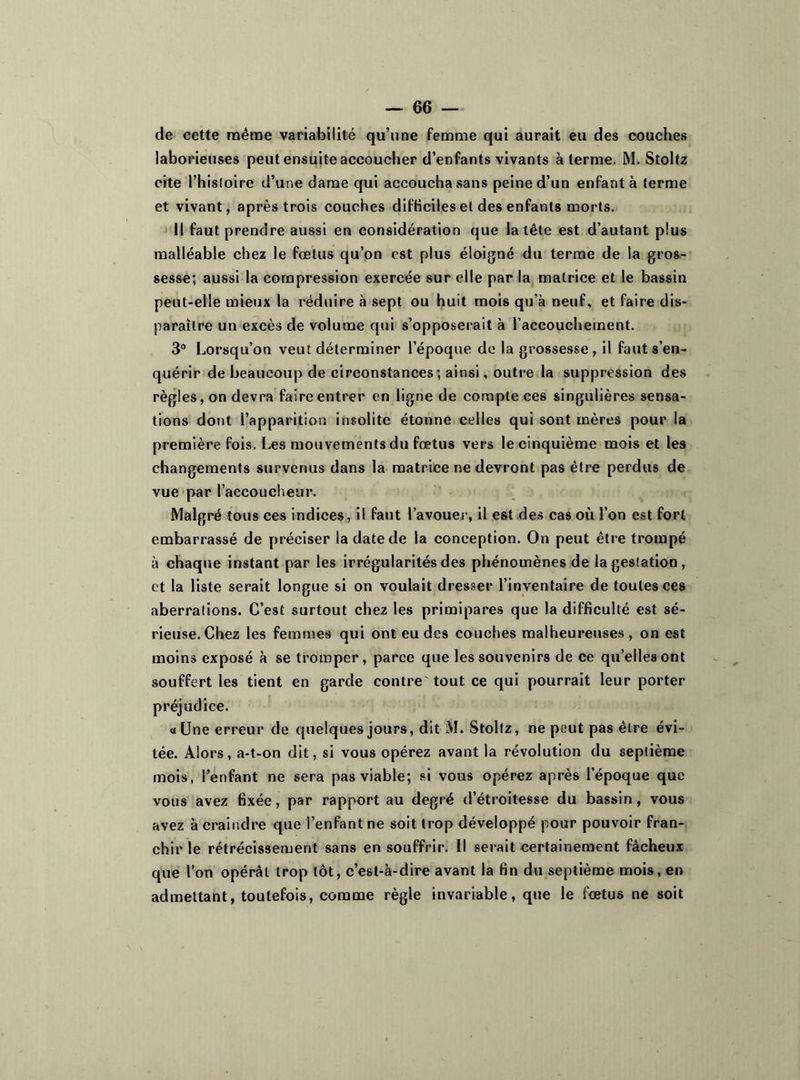 de cette même variabilité qu’une femme qui aurait eu des couches laborieuses peut ensuite accoucher d’enfants vivants à terme. M. Stoltz cite l’histoire d’une dame qui accoucha sans peine d’un enfanta terme et vivant, après trois couches difficiles et des enfants morts. 11 faut prendre aussi en considération que la tête est d’autant plus malléable chez le fœtus qu’on est plus éloigné du terme de la gros- sesse; aussi la compression exercée sur elle par la matrice et le bassin peut-elle mieux la réduire à sept ou huit mois qu’à neuf, et faire dis- paraître un excès de volume qui s’opposerait à l'accouchement. 3° Lorsqu’on veut déterminer l’époque de la grossesse, il faut s’en- quérir de beaucoup de circonstances; ainsi, outre la suppression des règles, on devra faire entrer en ligne de compte ces singulières sensa- tions dont l’apparition insolite étonne celles qui sont mères pour la première fois. Les mouvements du fœtus vers le cinquième mois et les changements survenus dans la matrice ne devront pas être perdus de vue par l’accoucheur. Malgré tous ces indices, il faut l’avouer, il est des cas où l’on est fort embarrassé de préciser la date de la conception. On peut être trompé à chaque instant par les irrégularités des phénomènes de la gestation, et la liste serait longue si on voulait dresser l’inventaire de toutes ces aberrations. C’est surtout chez les primipares que la difficulté est sé- rieuse. Chez les femmes qui ont eu des couches malheureuses, on est moins exposé à se tromper, parce que les souvenirs de ce qu’elles ont souffert les tient en garde contre tout ce qui pourrait leur porter préjudice. « Une erreur de quelques jours, dit M. Stoltz, ne peut pas être évi- tée. Alors, a-t-on dit, si vous opérez avant la révolution du septième mois, l’enfant ne sera pas viable; si vous opérez après l’époque que vous avez fixée, par rapport au degré d’étroitesse du bassin, vous avez à craindre que l’enfant ne soit trop développé pour pouvoir fran- chir le rétrécissement sans en souffrir. Il serait certainement fâcheux que l’on opérât trop tôt, c’est-à-dire avant la fin du septième mois, en admettant, toutefois, comme règle invariable, que le fœtus ne soit