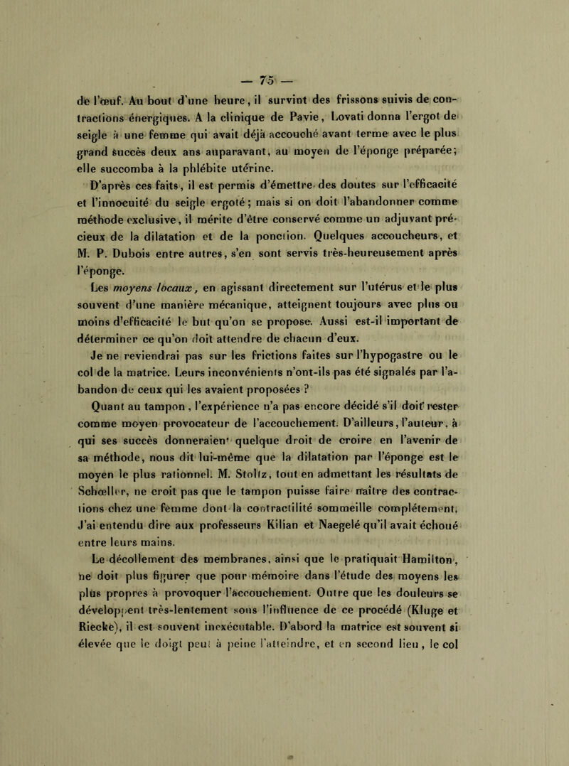 de l’œuf. Au bout d’une heure, il survint des frissons suivis de con- tractions énergiques. A la clinique de Pavie, Lovati donna l’ergot de seigle à une femme qui avait déjà accouché avant terme avec le plus grand Succès deux ans auparavant, au moyen de l’éponge préparée; elle succomba à la phlébite utérine. D’apres ces faits, il est permis d’émettre’ des doutes sur l’efficacité et l’innocuité du seigle ergoté ; mais si on doit l’abandonner comme méthode exclusive, il mérite d’être conservé comme un adjuvant pré- cieux de la dilatation et de la ponction. Quelques accoucheurs, et M. P. Dubois entre autres, s’en sont servis très-heureusement après l’éponge. Les moyens lbeaux, en agissant directement sur l’utérus et le plus souvent d’une manière mécanique, atteignent toujours avec plus ou moins d’efficacité le but qu’on se propose. Aussi est-il important de déterminer ce qu’on doit attendre de chacun d’eux. Je ne reviendrai pas sur les frictions faites sur l’hypogaslre ou le col de la matrice. Leurs inconvénients n’ont-ils pas été signalés par l’a- bandon de ceux qui les avaient proposées ? Quant au tampon , l’expérience n’a pas encore décidé s’il doit'rester' comme moyen provocateur de l’accouchement. D’ailleurs, l’auteur, à qui ses succès donneraien’ quelque droit de croire en l’avenir de sa méthode, nous dit lui-même que la dilatation par l’éponge est le moyen le plus rationnel. M. Stollz, tout en admettant les résultats de Schœller, ne croit pas que le tampon puisse faire naître des contrac- tions chez une femme dont la contractilité sommeille complètement, J’ai entendu dire aux professeurs Kilian et Naegelé qu’il avait échoué entre leurs mains. Le décollement des membranes, ainsi que le pratiquait Hamilton , Ue doit plus figurer que pour mémoire dans l’étude des moyens les plus propres à provoquer l’accouchement. Outre que les douleurs se développent très-lentement sous l’influence de ce procédé (Kluge et Riecke), il est souvent inexécutable. D’abord la matrice est souvent si élevée que le doigt peu; à peine l’atteindre, et en second lieu, le col