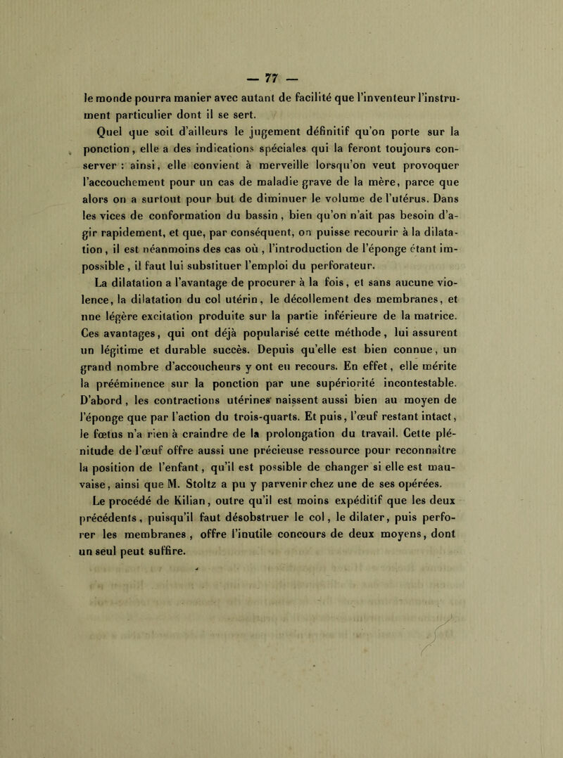 Je monde pourra manier avec autant de facilité que l’inventeur l’instru- ment particulier dont il se sert. Quel que soit d’ailleurs le jugement définitif qu’on porte sur la ponction, elle a des indications spéciales qui la feront toujours con- server : ainsi, elle convient à merveille lorsqu’on veut provoquer l’accouchement pour un cas de maladie grave de la mère, parce que alors on a surtout pour but de diminuer le volume de l’utérus. Dans les vices de conformation du bassin, bien qu’on n’ait pas besoin d’a- gir rapidement, et que, par conséquent, on puisse recourir à la dilata- tion , il est néanmoins des cas où, l’introduction de l’éponge étant im- possible , il faut lui substituer l’emploi du perforateur. La dilatation a l’avantage de procurer à la fois, et sans aucune vio- lence, la dilatation du col utérin, le décollement des membranes, et une légère excitation produite sur la partie inférieure de la matrice. Ces avantages, qui ont déjà popularisé cette méthode, lui assurent un légitime et durable succès. Depuis qu’elle est bien connue, un grand nombre d’accoucheurs y ont eu recours. En effet, elle mérite la prééminence sur la ponction par une supériorité incontestable. D’abord , les contractions utérines' naissent aussi bien au moyen de l'éponge que par l’action du trois-quarts. Et puis, l’œuf restant intact, le fœtus n’a rien à craindre de la prolongation du travail. Cette plé- nitude de l’œuf offre aussi une précieuse ressource pour reconnaître la position de l’enfant, qu’il est possible de changer si elle est mau- vaise, ainsi que M. Stoltz a pu y parvenir chez une de ses opérées. Le procédé de Kilian, outre qu’il est moins expéditif que les deux précédents, puisqu’il faut désobstruer le col, le dilater, puis perfo- rer les membranes, offre l’inutile concours de deux moyens, dont un seul peut suffire.