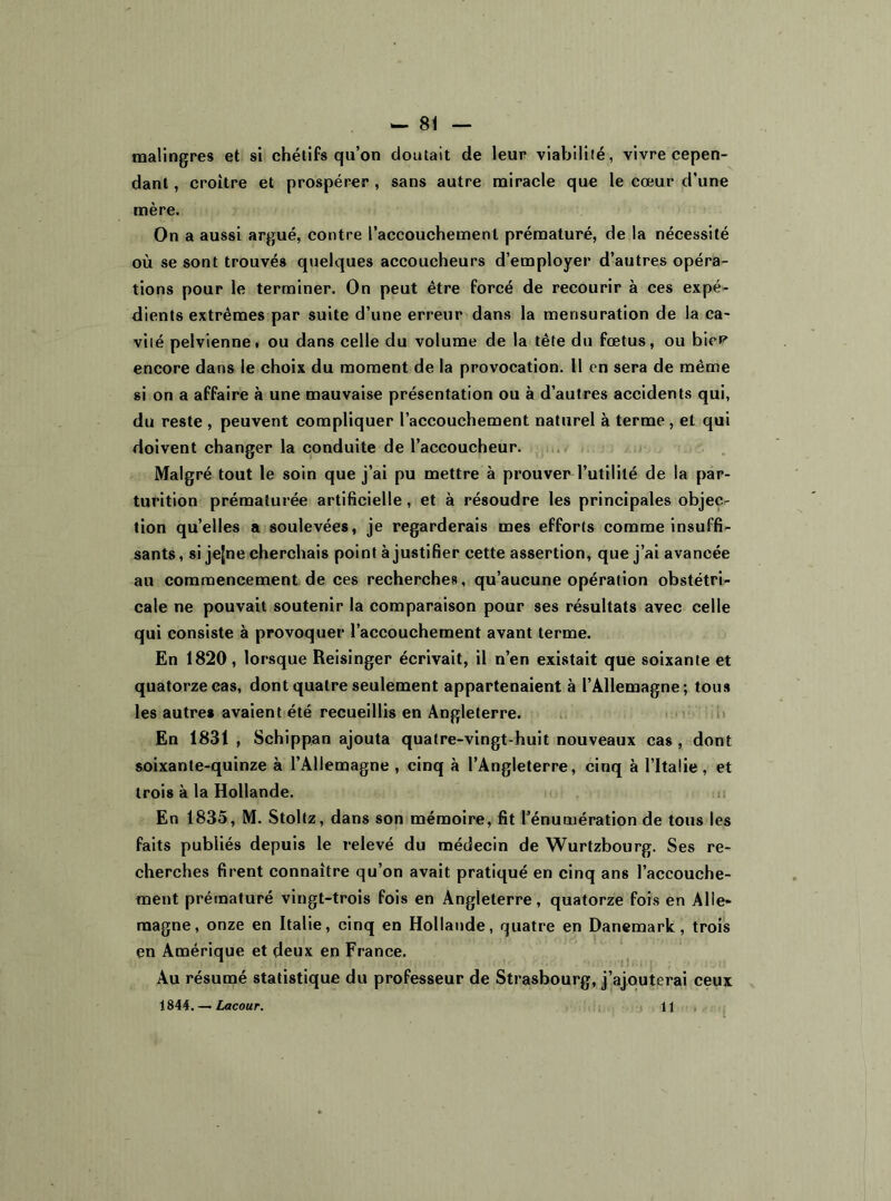 malingres et si chétifs qu’on doutait de leur viabilité, vivre cepen- dant , croître et prospérer , sans autre miracle que le cœur d’une mère. On a aussi argué, contre l’accouchement prématuré, de la nécessité où se sont trouvés quelques accoucheurs d’employer d’autres opéra- tions pour le terminer. On peut être forcé de recourir à ces expé- dients extrêmes par suite d’une erreur dans la mensuration de la ca- vité pelvienne, ou dans celle du volume de la tête du fœtus, ou bicP encore dans le choix du moment de la provocation. Il en sera de même si on a affaire à une mauvaise présentation ou à d’autres accidents qui, du reste , peuvent compliquer l’accouchement naturel à terme, et qui doivent changer la conduite de l’accoucheur. Malgré tout le soin que j’ai pu mettre à prouver l’utilité de la par- turition prématurée artificielle , et à résoudre les principales objec- tion quelles a soulevées, je regarderais mes efforts comme insuffi- sants, si jejne cherchais point à justifier cette assertion, que j’ai avancée au commencement de ces recherches, qu’aucune opération obstétri- cale ne pouvait soutenir la comparaison pour ses résultats avec celle qui consiste à provoquer l’accouchement avant terme. En 1820, lorsque Reisinger écrivait, il n’en existait que soixante et quatorze cas, dont quatre seulement appartenaient à l’Allemagne ; tous les autres avaient été recueillis en Angleterre. En 1831 , Schippan ajouta quatre-vingt-huit nouveaux cas , dont soixante-quinze à l’Allemagne , cinq à l’Angleterre, cinq à l’Italie, et trois à la Hollande. En 1835, M. Stoltz, dans son mémoire, fit l’énumération de tous les faits publiés depuis le relevé du médecin de Wurtzbourg. Ses re- cherches firent connaître qu’on avait pratiqué en cinq ans l’accouche- ment prématuré vingt-trois fois en Angleterre, quatorze fois en Alle- magne, onze en Italie, cinq en Hollande, quatre en Danemark, trois en Amérique et deux en France. Au résumé statistique du professeur de Strasbourg, j’ajouterai ceux 1844. — Lacour. 11 ,