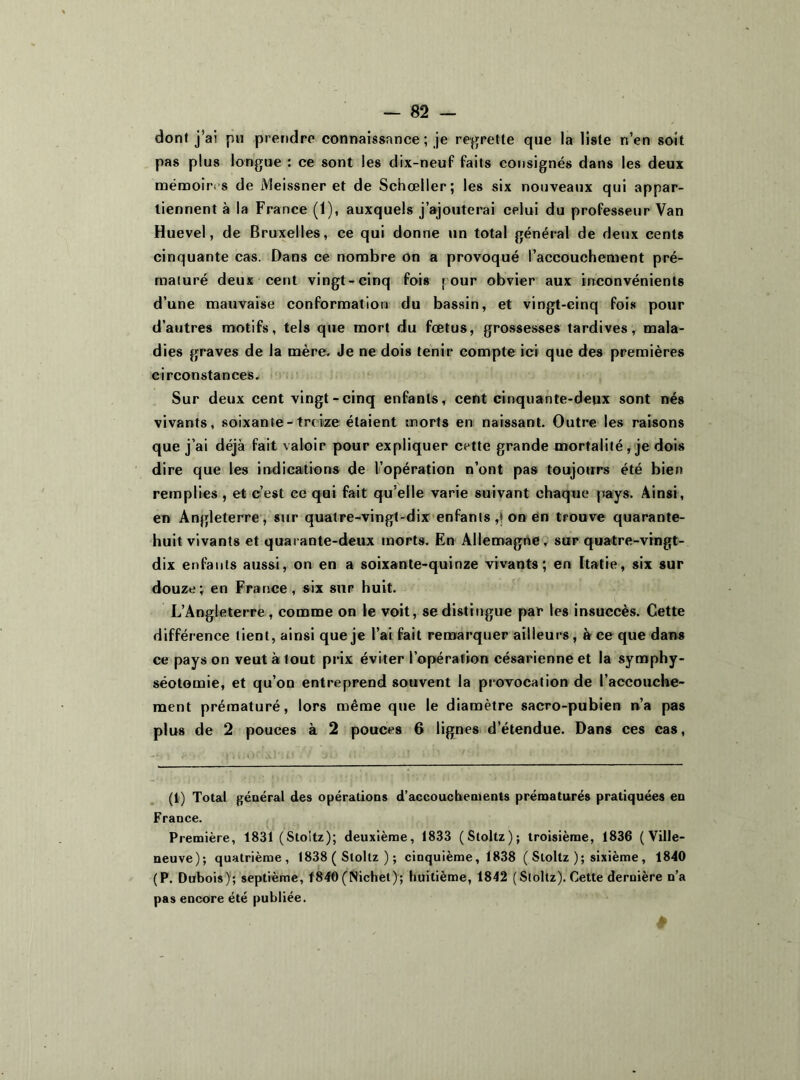 dont j’ai pu prendre connaissance ; je regrette que la liste n’en soit pas plus longue : ce sont les dix-neuf faits consignés dans les deux mémoires de Meissner et de Schœller; les six nouveaux qui appar- tiennent à la France (1), auxquels j’ajouterai celui du professeur Van Huevel, de Bruxelles, ce qui donne un total général de deux cents cinquante cas. Dans ce nombre on a provoqué l’accouchement pré- maturé deux cent vingt-cinq fois j our obvier aux inconvénients d’une mauvaise conformation du bassin, et vingt-cinq fois pour d’autres motifs, tels que mort du fœtus, grossesses tardives, mala- dies graves de la mère. Je ne dois tenir compte ici que des premières circonstances. Sur deux cent vingt-cinq enfants, cent cinquante-deux sont nés vivants, soixante-treize étaient morts en naissant. Outre les raisons que j’ai déjà fait valoir pour expliquer cette grande mortalité, je dois dire que les indications de l’opération n’ont pas toujours été bien remplies , et c’est ce qui fait qu’elle varie suivant chaque pays. Ainsi, en Angleterre, sur quatre-vingt-dix enfants,ion en trouve quarante- huit vivants et quarante-deux morts. En Allemagne, sur quatre-vingt- dix enfants aussi, on en a soixante-quinze vivants; en Itatie, six sur douze; en France, six sur huit. L’Angleterre , comme on le voit, se distingue par les insuccès. Cette différence tient, ainsi que je l’ai fait remarquer ailleurs, à ce que dans ce pays on veut à tout prix éviter l’opération césarienne et la symphy- séotomie, et qu’on entreprend souvent la provocation de l’accouche- ment prématuré, lors même que le diamètre sacro-pubien n’a pas plus de 2 pouces à 2 pouces 6 lignes d’étendue. Dans ces cas, (1) Total général des opérations d’accouchements prématurés pratiquées en France. Première, 1831 (Stoitz); deuxième, 1833 (Stoltz); troisième, 1836 (Ville- neuve); quatrième, 1838 ( Stoltz ) ; cinquième, 1838 ( Stoltz ); sixième, 1840 (P. Dubois); septième, 1840 (Nichet); huitième, 1842 (Stoltz). Cette dernière n’a pas encore été publiée.