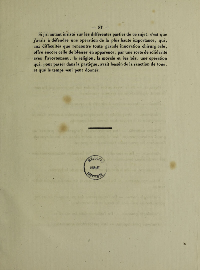 Si j’ai autant insisté sur les différentes parties de ce sujet, c’est que j’avais à défendre une opération de la plus haute importance, qui, aux difficultés que rencontre toute grande innovation chirurgicale, offre encore celle de blesser en apparence, par une sorte de solidarité avec l’avortement, la religion, la morale et les lois; une opération qui, pour passer dans la pratique, avait besoin de la sanction de tous, et que le temps seul peut donner. imm