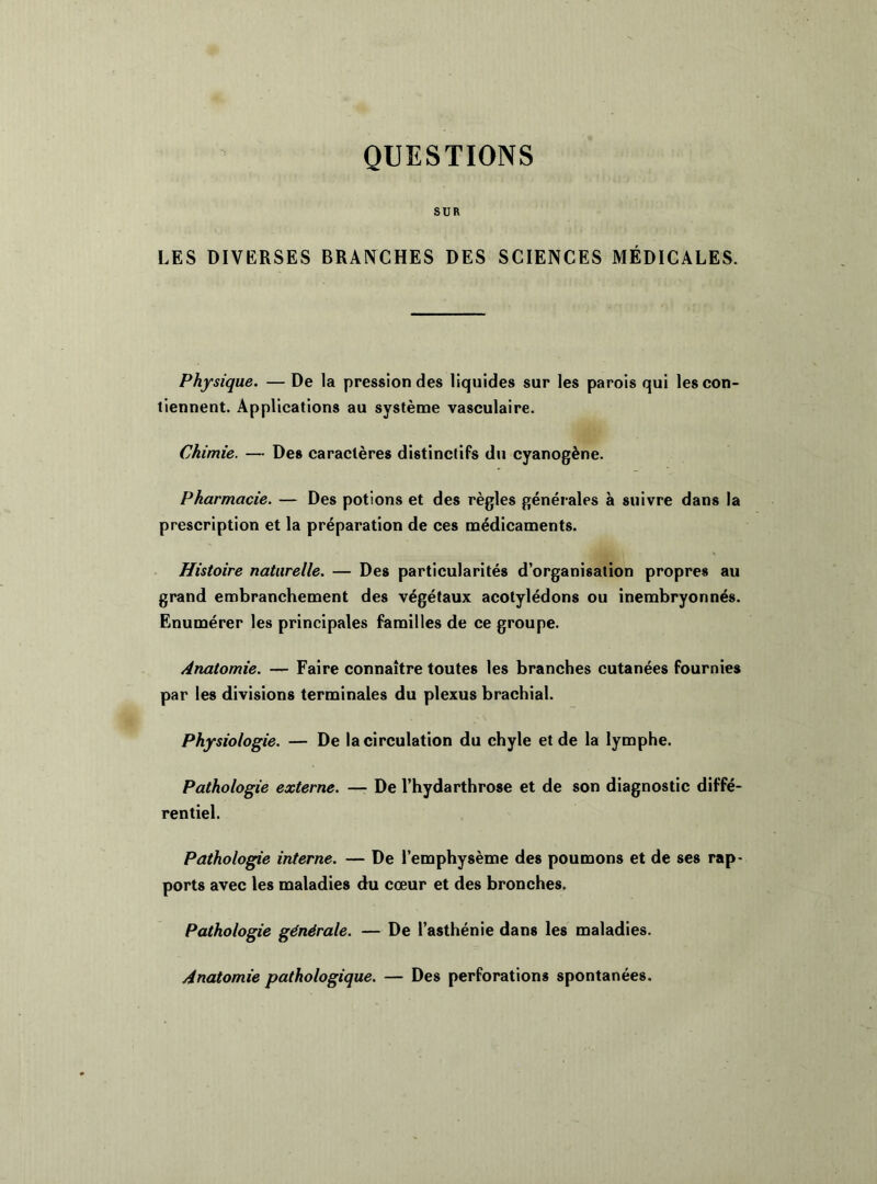 QUESTIONS SUR LES DIVERSES BRANCHES DES SCIENCES MÉDICALES. Physique. — De la pression des liquides sur les parois qui les con- tiennent. Applications au système vasculaire. Chimie. — Des caractères distinctifs du cyanogène. Pharmacie. — Des potions et des règles générales à suivre dans la prescription et la préparation de ces médicaments. Histoire naturelle. — Des particularités d’organisation propres au grand embranchement des végétaux acotylédons ou inembryonnés. Enumérer les principales familles de ce groupe. Anatomie. — Faire connaître toutes les branches cutanées fournies par les divisions terminales du plexus brachial. Physiologie. — De la circulation du chyle et de la lymphe. Pathologie externe. — De l’hydarthrose et de son diagnostic diffé- rentiel. Pathologie interne. — De l’emphysème des poumons et de ses rap- ports avec les maladies du cœur et des bronches. Pathologie générale. — De l’asthénie dans les maladies. Anatomie pathologique. — Des perforations spontanées.