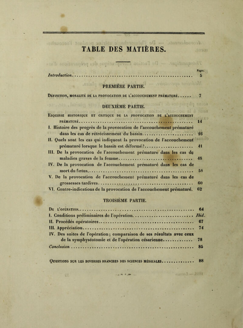 TABLE DES MATIÈRES Pages Introduction 5 PREMIÈRE PARTIE. Définition, moralité de la provocation de l’accouchement prématuré 7 DEUXIÈME PARTIE. Esquisse historique et critique de la provocation de l’accouchement PRÉMATURÉ . ... 14 I. Histoire des progrès de la provocation de l’accouchement prématuré dans les cas de rétrécissement du bassin 16 II. Quels sont les cas qui indiquent la provocation de l’accouchement prématuré lorsque le bassin est déformé? 41 III. De la provocation de l’accouchement prématuré dans les cas de maladies graves de la femme 48 IV. De la provocation de l’accouchement prématuré dans les cas de mort du fœtus 58 V. De la provocation de l’accouchement prématuré dans les cas de grossesses tardives 60 VI. Contre-indications de la provocation de l’accouchement prématuré. 62 TROISIÈME PARTIE. De l’opération 64 I. Conditions préliminaires de l’opération Ibid. II. Procédés opératoires 67 III. Appréciation 74 IV. Des suites de l’opération; comparaison de ses résultats avec ceux de la symphyséotomie et de l’opération césarienne 78 Conclusion 85 Questions sur les diverses branches des sciences médicales 88