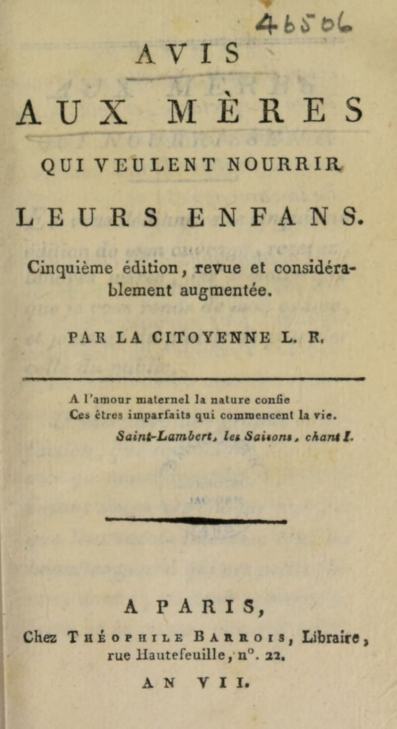 ■ A-hUbL AV^S ' A U X M ERES QUI VEULENT NOURRIR LEURS ENFANS. Cinquième édition, revue et considéra- blement augmentée. PAR LA CITOYENNE L. R. A l'amonr maternel la nature confie Ce» êtres imparfaits qui commencent la rie. Saint-Lambert, les Saitoni, chant l. 'A' A PARIS, Chez Théophile Baheois, Libraire, rue llautefeuille,‘n°. 22. AN VII