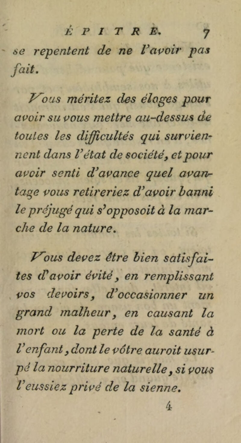 se repentent de ne Savoir pas fait. y~ous méritez des éloges pour avoir su vous mettre au-dessus de toutes les difficultés qui survien- nent dans Vétat de société, et pour avoir senti d^avance quel a^an- ta^e vous retireriez d’avoir banni le préjugé qui s’opposait à la mar- che de la nature. T^ous devez être bien satisfai- tes d’avoir évité, en remplissant . vos devoirs, d’occasionner un grand malheur, en causant la mort ou la perte de la santé à Venfant, dont le vôtre aurait usur- pé la nourriture naturelle, si vous Veussiez privé de la sienne. 4