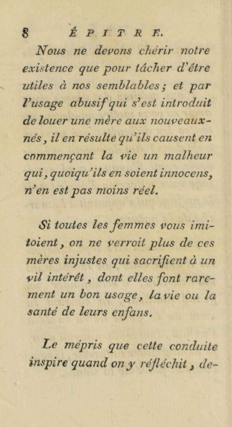 > 8 È P I T R F.. Nous ne devons chérir notre existence que pour tâcher d'être utiles à nos semblables ; et par Vusage abusif qui s^est introduit de louer une mère aux nouveaux^ nés, il en résulte quHls causent en commençant la vie un malheur qui, quoiqu'ils en soient innocens, en est pas moins réel. Si toutes les femmes vous imi- ioient, on ne verroit plus de ces mères injustes qui sacrifient à un vil intérêt , dont elles font rare- ment un bon usage, la vie ou la santé de leurs cnfans. Le mépris que celte conduite inspire quand on y réfléchit ^ de-