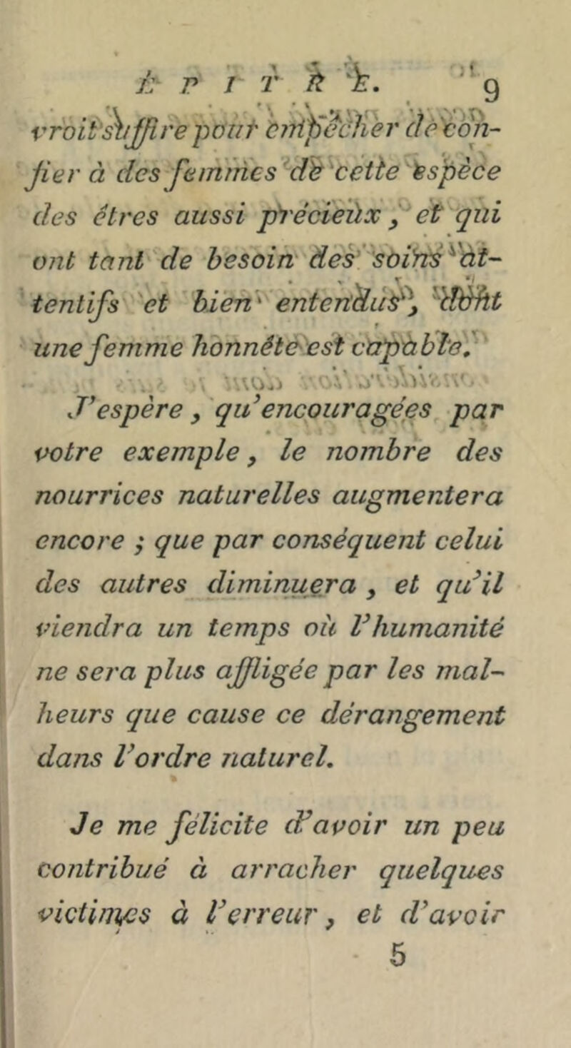 È' P J T 'foi^'^ijfirepüuf birtp^cliei' àê^(m~ Jiet' à des femmes ^db^ccüe Espèce des êtres aussi pi'écieùx, et qui ont tant'de besoirt des’’sùiyts^'ài- tentifs 'et bien’' eniertUù^y dèht une femme honnêtè^st ctip'àblo'f ; , AOji • ■ ►iA iWVfViv' J’espère , qii encouragées par potre exemple, le nombre des nourrices naturelles augmentera encore ; que par conséquent celui des autres diminuera , et qu^il viendra un temps oà Vhumanité ne sera plus affligée par les mal^ heurs que cause ce dérangement dans l’ordre naturel. Je me félicite cFavoir un peu contribué à arracher quelques victini/cs à l’erreur, et d’avoir