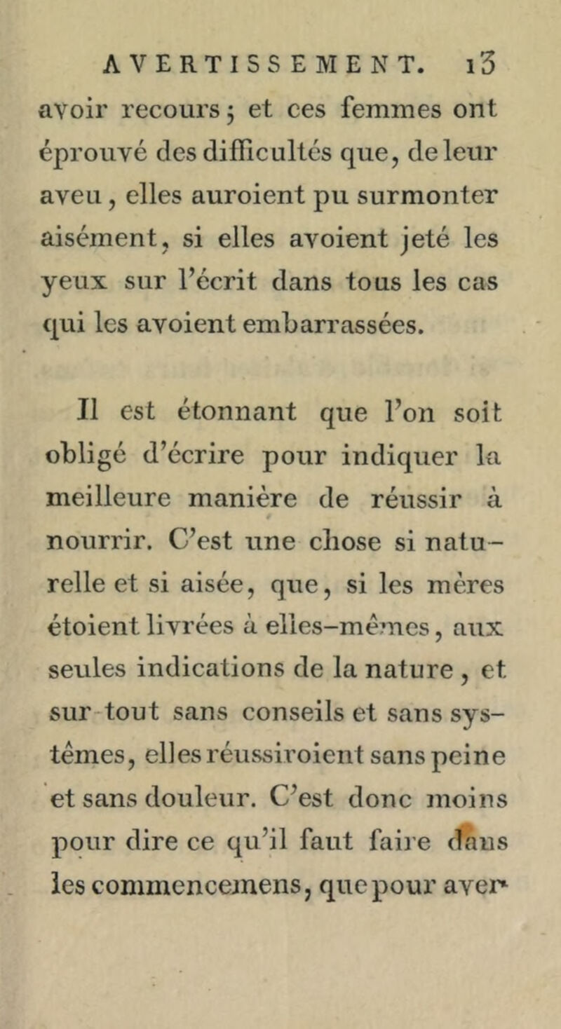 avoir recours j et ces femmes ont éprouvé des difficultés que, de leur aveu, elles auroient pu surmonter aisément, si elles avoient jeté les yeux sur l’écrit dans tous les cas qui les avoient embarrassées. Il est étonnant que l’on soit obligé d’écrire pour indiquer la meilleure manière de réussir à nourrir. C’est une chose si natu- relle et si aisée, que, si les mères étoient livrées à elles-mêmes, aux seules indications de la nature , et sur-tout sans conseils et sans sys- tèmes, elles réussiroient sans peine et sans douleur. C’est donc moins pour dire ce qu’il faut faire (f^us les commencemens, que pour aver»