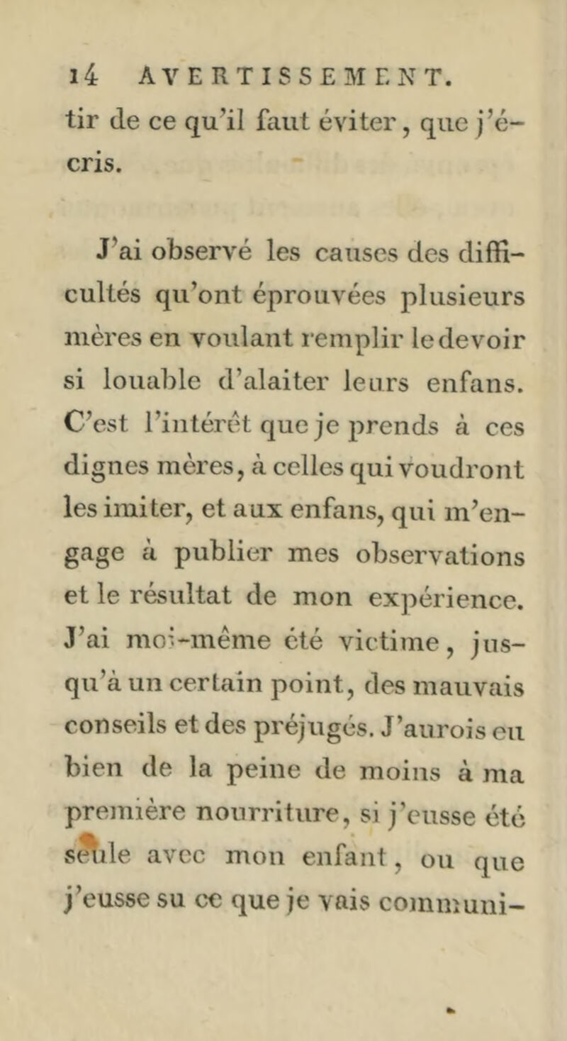 tir (le ce qu’il faut éviter, que j’é- cris. J’ai observé les causes des diffi- cultés qu’ont éprouvées plusieurs mères en voulant remplir le devoir si louable d’alaiter leurs enfans. C’est l’iiitérét que je prends à ces dignes mères, k celles qui voudront les imiter, et aux enfans, qui m’en- gage à publier mes observations et le résultat de mon expérience. J’ai moi-méme été victime, jus- qu’à un certain point, des mauvais conseils et des préjugés. J’aurois eu bien de la peine de moins à ma première nourriture, si j’eusse été s^ile avec mon enfant, ou que j’eusse su ce que je vais communi-