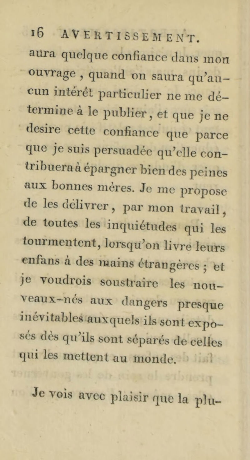 aura quelque confiance dans mon ouvrage , quand on saura qu’au- cun intérêt particulier ne me dé- termine à le publier, et que je ne desire cette confiance que parce que je suis persuadée qu’elle con- tribueraà épargner bien des peines aux bonnes mères. Je me propose de les délivrer, par mon travail, de toutes les inquiétudes qui les tourmentent, lorsqu’on livre leurs cnfans a des mains étrangères j et je voudrois soustraire les noii- veaux-nés aux dangers presque inévitables auxquels ils sont expo- ses des qu’ils sont séparés de celles qui les mettent au monde. ' 1 Je vois avec plaisir que la plu-