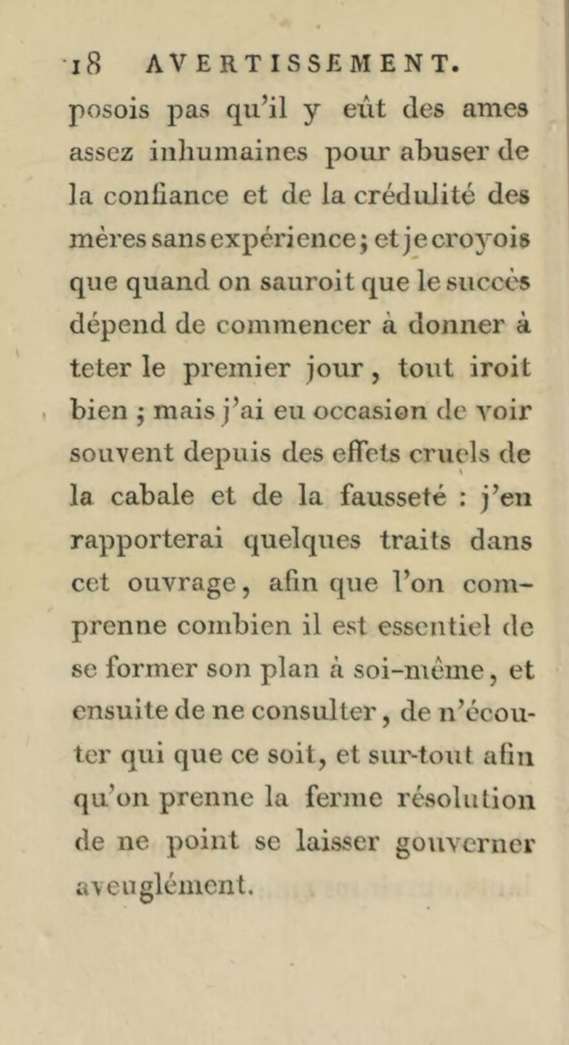 posois pas qu’il y eut des âmes assez inhumaines pour abuser de la conliance et de la crédulité des mères sans expérience ; et je croyois que quand on sauroitque le succès dépend de commencer à donner à teter le premier jour, tout iroit . bien j mais j’ai eu occasion de voir souvent depuis des effets cruels de la cabale et de la fausseté : j’en rapporterai quelques traits dans cet ouvrage, afin que l’on com- prenne combien il est essentiel de se former son plan cà soi-méme, et ensuite de ne consulter, de n’écou- ter qui que ce soit, et siiMout afin qu’on prenne la ferme résolution de ne point se laisser goiivcrner aveuglément.