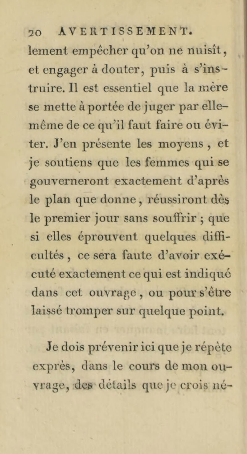 lement empêcher qu’on ne nuisît, et engager à douter, puis à s’ins- truire. Il est essentiel que la mère se mette à portée de juger par elle- même de ce qu’il faut faire ou évi- ter. J’en présente les moyens , et je soutiens que les femmes qui se gouverneront exactement d’après le plan que donne, réussiront dès le premier jour sans souffrir j que si elles éprouvent quelques diffi- cultés , ce sera faute d’aimir exé- cuté exactement ce qui est indiqué dans cet ouvrage, ou pour s’êti’e laissé tromper sur quelque point. Je dois prévenir ici que je répète exprès, dans le cours de mon ou- vrage, des détails que je crois né-