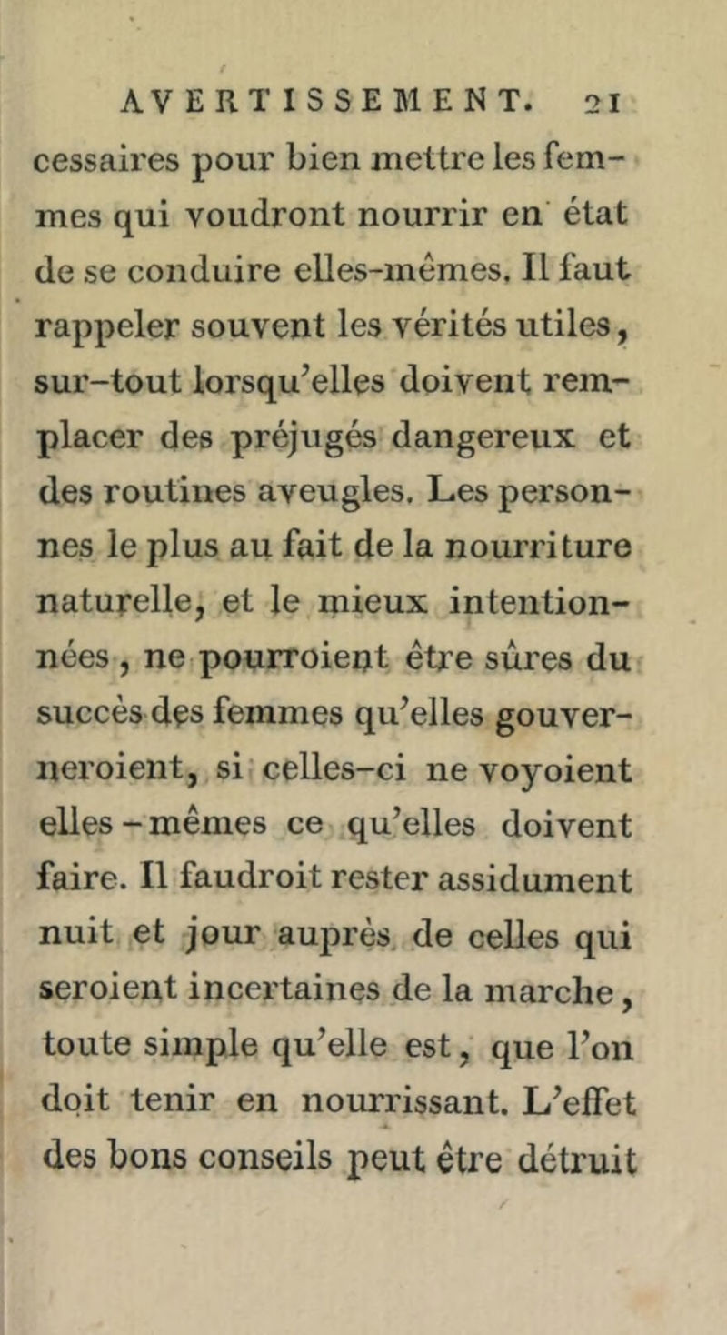 cessaires pour bien jnettre les fem- mes qui voudront nourrir en état de se conduire elles-mêmes. Il faut rappeler souvent les vérités utiles, sur-tout lorsqu’elles'doivent rem- placer des préjugés dangereux et des routines aveugles. Les person- nes le plus au fait de la nourriture naturelle, et le mieux intention- nées , ne.pouiToient être sures du succès des femmes qu’elles gouver- neroient, si celles-ci nevoyoient elles-mêmes ce qu’elles doivent faire. Il faudroit rester assidûment nuit et jour auprès, de celles qui seroient incertaines de la marche, toute simple qu’elle est, que l’on doit tenir en nourrissant. L’effet des bons conseils peut être détruit