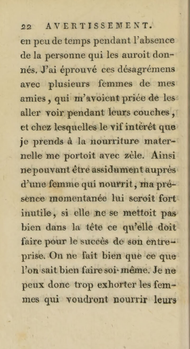 en peu de temps pendant l’absence de la personne qui les auroit don- nés. J’ai éprouvé ces désagrémens avec plusieurs femmes de mes amies, qui m’avoicnt priée de les aller voir pendant leurs couches, et chez lesquelles le vif intérêt que je prends à la nourriture mater- nelle me portoit avec zèle. Ainsi ne pouvant être assidûment auprès d’une femme qui nourrit^ ma pré- sence momentanée lui seroit fort inutile ^ si elle ne se mettoit pas bien dans la tête ce qu’elle doit faire pour le succès de son entre- prise. On ne fait bien què ce que l’on sait bien faire soi* même. Je ne peux donc trop exhorter les fem- mes qui voudront nourrir leurs