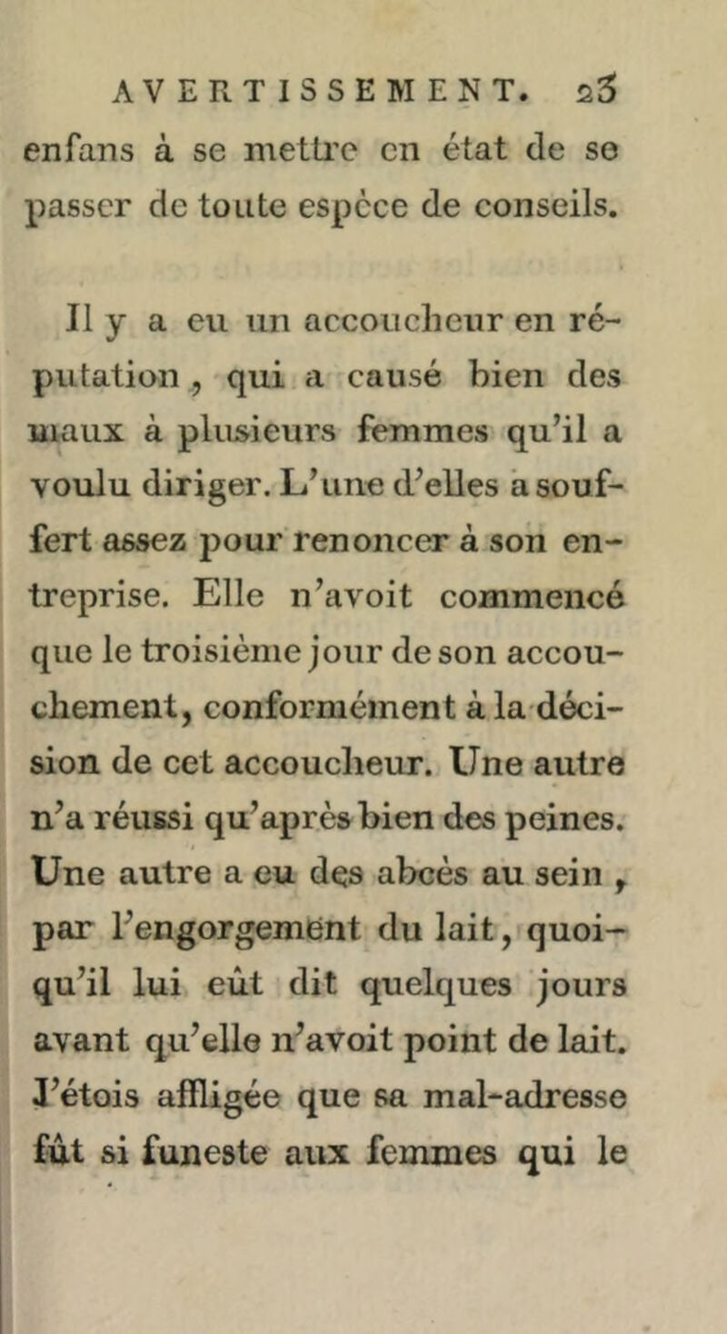 enfans à se metti’c en état de se passer de toute espece de conseils. Il y a eu un accoucheur en ré- putation , qui a causé bien des maux à plusieurs femmes qu’il a voulu diriger. L’une d’elles a souf- fert assez pour renoncer à son en- treprise. Elle n’avoit commencé que le troisième jour de son accou- chement, conformément à la-déci- sion de cet accoucheur. Une autre n’a réussi qu’après bien des peines. Une autre a eu des abcès au sein , par l’engorgement du lait,iquoi- qu’il lui eût dit quelques jours avant qu’elle n’avoit point de lait. 3’étois affligée que sa mal-adresse fût si funeste aux femmes qui le