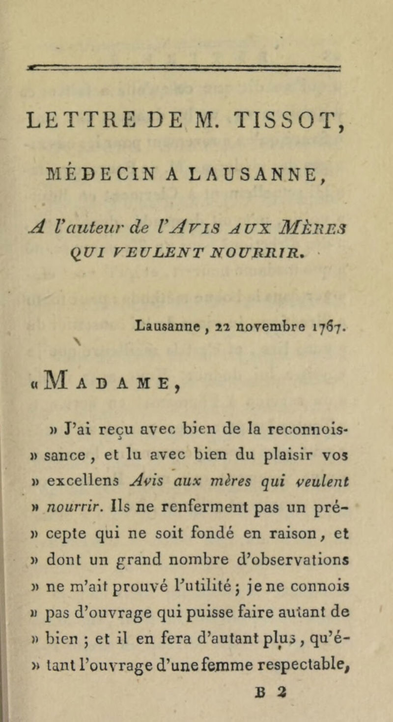 LETTRE DE M. TISSOT, MÉDECIN A LAUSANNE, A Vauteur de VAris AUX MkliES (^UI VEULENT NOURRIR, • Lausanne , 2î novembre 1767. \ «Madame, )> J’ai reçu avec bien de la reconnois- » sance, et lu avec bien du plaisir vos » excellens Avis aux mères qui veulent » nourrir. Ils ne renferment pas un pré- )) cepte qui ne soit fondé en raison, et J) dont un grand nombre d’observations » ne m’ait prouvé l’utilité; je ne connois JJ pas d’ouvrage qui puisse faire autant de » bien ; et il en fera d’autant plus, qu’é- » tant l’ouvrage d’une femme respectable,