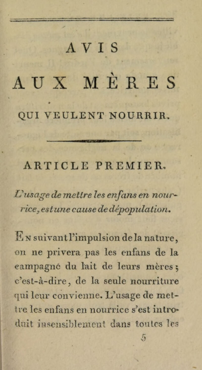 AVIS AUX MERES QUI VEULENT NOURRIR. ARTICLE PREMIER, Uusoge de mellre les enfans en nonr^ rice, est une cause de dépopulation. Fi N suivantPimpulsion delà nature, on ne privera pas les enfans de la campagne du lait de leurs mères 5 c’est-à-dire, de la seule nourriture qui leur convienne. L’usage de met- tre les enfans en nourrice s’est intix)* duit insensiblement dans toutes les 5