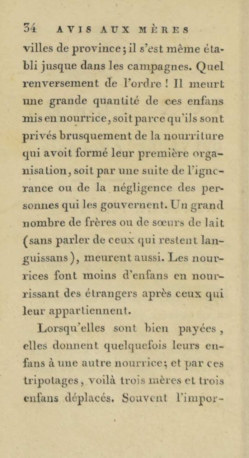bli jusque dans les campagnes. Quel renversement de l’ordre ! Il meurt une grande quantité de ces enfans mis en nourrice, soit parce qu’ils sont privés brusquement de la nourriture qui avoit formé leur première orga- nisation, soit par une suite de l’ignc- rance ou de la négligence des jjer- sonnes qui les gouvernent. Un grand nombre de frères ou de sœnrs de lait (sans parler de ceux (jui restent lan- guissans), meurent aussi. Les nour- rices font moins d’cnfans en nour- rissant des étrangers après ceux qui leur appartiennent. Lorsqu'elles sont bien payées , elles donnent quelquefois leurs cii- fans àtine autre nourrice; et par ces tripotages, voilà trois mères et trois enfans déplacés. Souvent l'impor-