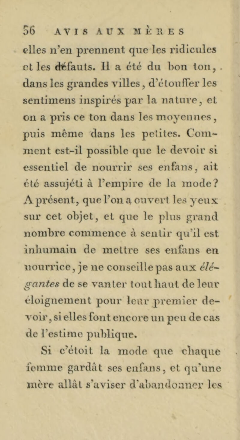 . elles n’en prennent que les ridicules et les défauts. 11 a été du hon ton, , dans les grandes villes, d’étouffer les sentimeiis inspirés par la nature, et on a pns ce ton dans les moyeiinos, puis même dans les petites. Com- ment est-il possible que le devoir si essentiel de nouivlr ses enfans, ait été assujéti à l’empire de la mode ? A présent, que l’on a ouvert les yeux sur cet objet, et que le plus grand nombre commence à sentir qu’il est inhumain de mettre ses enfans en nourrice, je ne conseille pas aux élé- gantes de se vanter tout haut de leur éloignement pour leur premier de- * voir, si elles font encore un peu de cas de l’estime publique. Si c’étoit la mode que chaque femme gardât ses enfans, et qu'une mère allât s’aviser d'abandonner les
