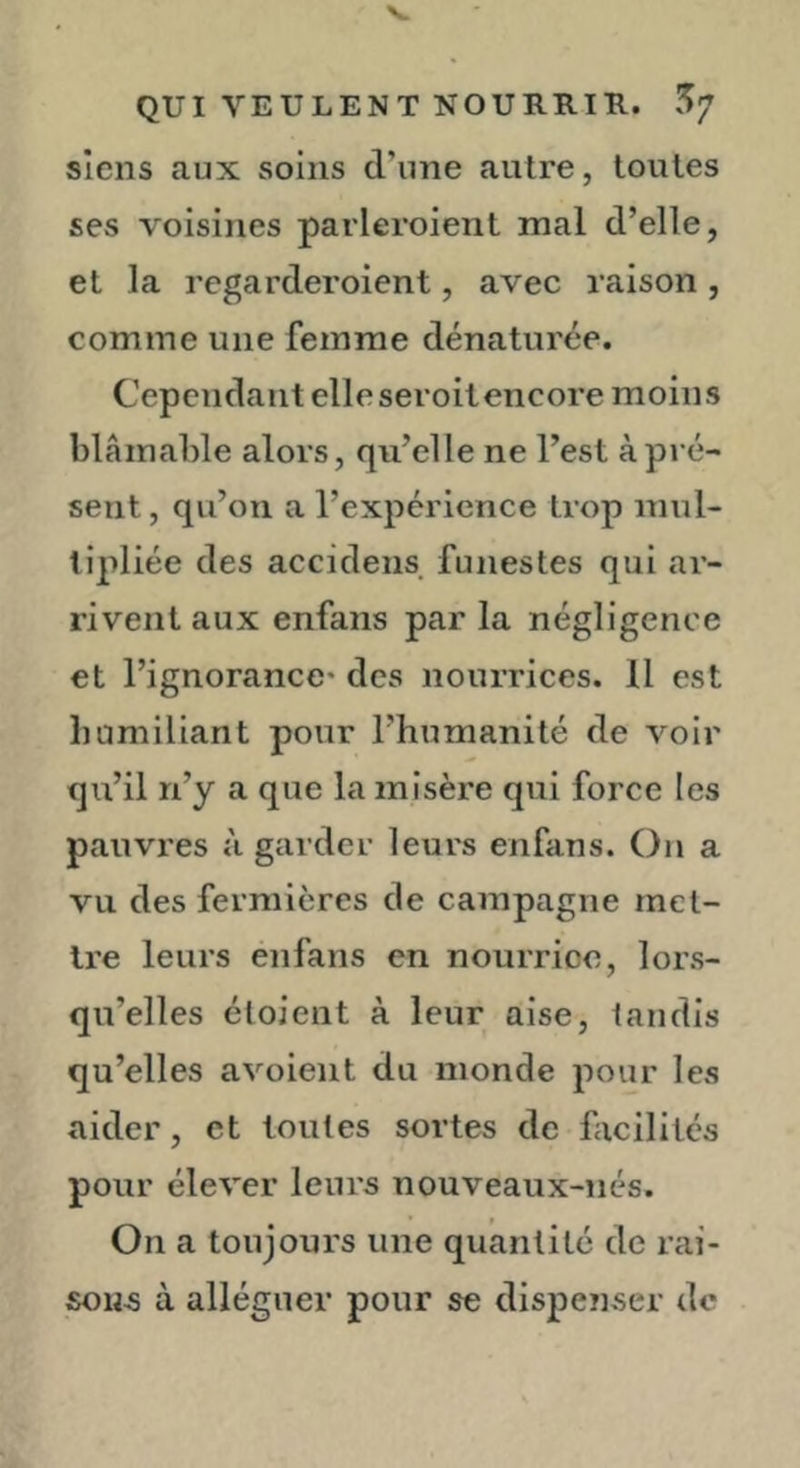 QUI VEULENT NOURRIK. 5/ siens aux soins d’une autre, toutes ses voisines parleroient mal d’elle, et la regarderoient, avec raison, comme une femme dénaturée. Cependant elle seroitencore moins blâmable alors, qu’elle ne l’est à pré- sent , qu’on a l’expérience trop mul- tipliée des accidens funestes qui ai’- rivent aux enfans par la négligence et l’ignorance* des nourrices. 11 est bumiliant pour l’humanité de voir qu’il n’y a que la misère qui force les pauvres à garder leurs enfans. On a vu des fermières de campagne met- tre leurs enfans en nourrice, lors- qu’elles étoient à leur aise, tandis qu’elles avoient du monde pour les aider, et toutes sortes de facilites pour élever leurs nouveaux-nés. On a toujours une quantité de rai- sons à alléguer pour se dispenser de