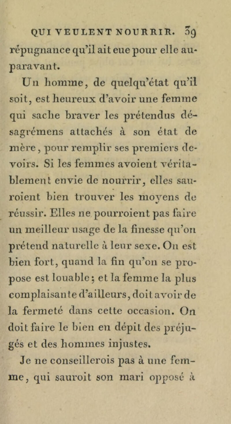 répugnance qu’il ait eue pour elle au- paravant. Un liomme, de quelqu’état qu’il soit, est heureux d’avoir une femme qui sache braver les jDrétendns dé- sagrémens attachés à son état de mère, pour remplir ses premiers de- voirs. Si les femmes avoient vérila- blement envie de nourrir, elles sau- roient bien trouver les niovens de réussir. Elles ne poiirroient pas faire un meilleur usage de la finesse qu’on prétend naturelle à leur sexe. On est bien fort, quand la fin qu’on se pro- pose est louable ; et la femme la plus complaisante d’ailleurs, doit avoir de la fermeté dans cette occasion. On doit faire le bien en dépit des préju- gés et des hommes injustes. Je ne conseillcrois pas à une fem- me, qui sauroit son mari opposé à