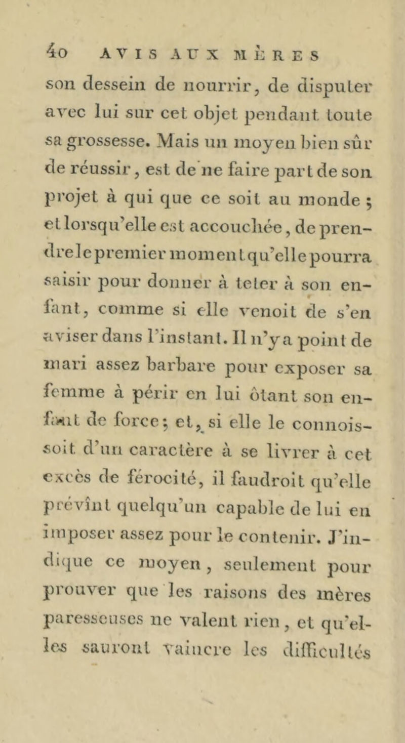 son dessein de nourrir, de dispuLer avec lui sur cet objet pendant toute sa grossesse. Mais un moyen bien sûr de réussir, est de ne faire part de son projet à qui que ce soit au monde ; et lorsqu’elle est accoucliée, de pren- drele premier momen tqu’elle pourra saisir pour donner à teler a son en- ^ r lant, comme si elle venoit de s’en aviser dans l’instanl. Il n’y a point de mari assez barbare pour exposer sa femme à périr en lui ôtant son en- bwit de force-, et, si elle le connois- süit d’un caractère à se livrer à cet excès de férocité, il faudroît qu’elle prévînt quelqu’un capable de lui en imposer assez pour le contenir. J’iii- di(]ue ce moyen , seulement pour prouver que les raisoïis des mères paresseuses ne valent rien, et qu’el- les sauront vaincre les difficullés