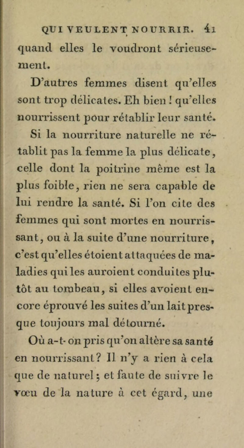 quand elles le voudront sérieuse- ment. D’autres femmes disent qu’elles sont trop délicates. Eh bien ! qu’elles nourrissent pour rétablir leur santé. Si la nourriture naturelle ne ré- tablit pas la femme la plus délicate, celle dont la poitrine même est la I plus foible, rien ne sera capable de lui rendre la santé. Si l’on cite des j femmes qui sont mortes en nourris- ' sant, ou à la suite d’une nourriture, c’est qu’elles étoient attaquées de ma- ! ladies qui les auroient conduites plu- |t ^ tôt au tombeau, si elles avoient en- core éprouvé les suites d’un lait pres- que toujours mal détoumé. Où a-t- on pris qu’on altère sa santé I en nourrissant? 11 n’y a rien à cela j que de naturel 5 et faute de suivre le vœu de la nature à cet égard, une