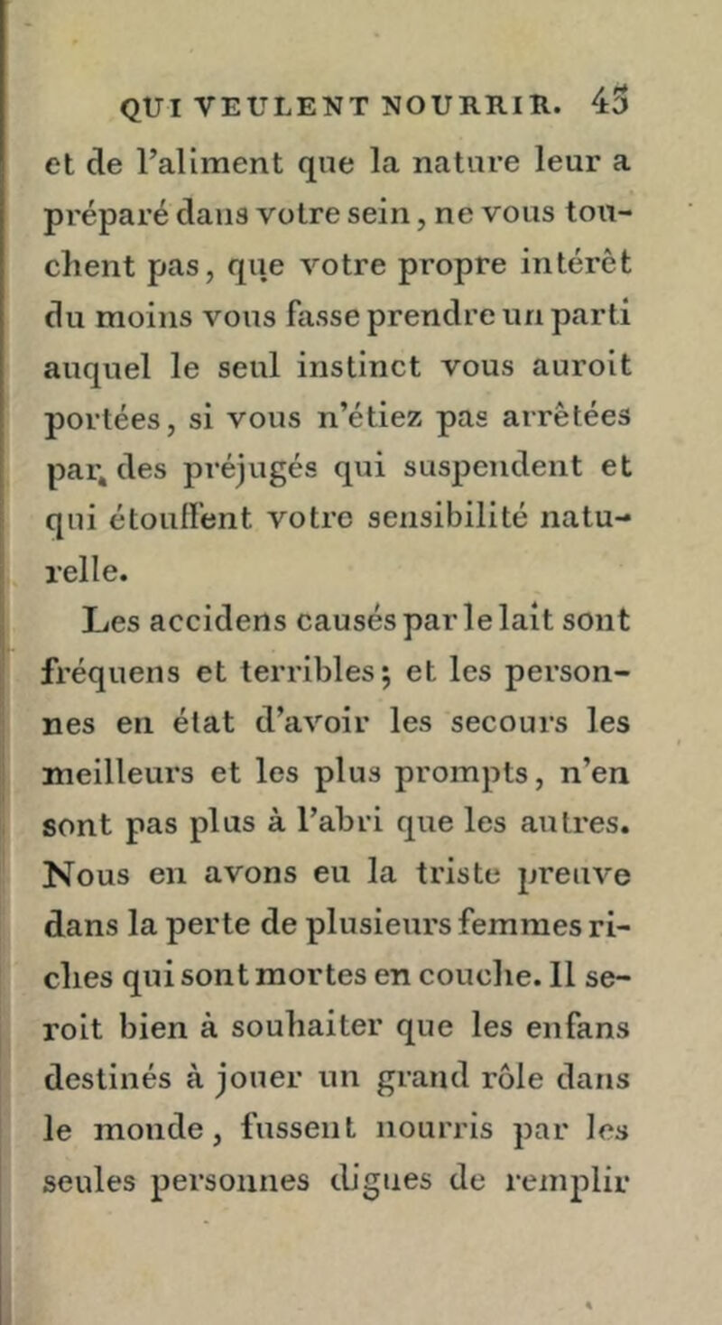 et de raliment que la nature leur a préparé dans votre sein, ne vous tou- chent pas, que votre propre intérêt du moins vous fasse prendre un parti auquel le seul instinct vous auroit portées, si vous n’étiez pas arrêtées parades préjugés qui suspendent et qui étouffent votre sensibilité natu- relle. Les accidens causés parle lait sont fréquens et terribles; et les person- nes en état d’avoir les secours les meilleurs et les plus prompts, n’en sont pas plus à l’abri que les autres. Nous en avons eu la triste preuve dans la perte de plusieurs femmes ri- ches qui sont mortes en couche. 11 se- roit bien à souhaiter que les en fans destinés à jouer un grand rôle dans le monde, fussent nourris par les seules personnes cUgiies de remplir