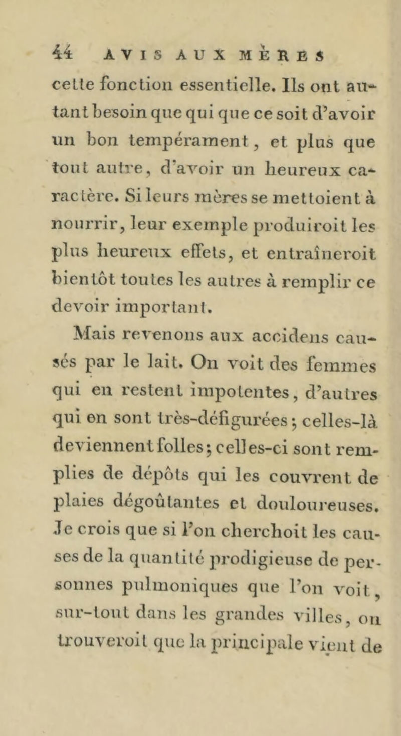 celle fonclion essentielle. Ils ont au- tant besoin que qui que ce soit d’avoir un bon tempérament, et plus que tout autre, d’aA’'oir un heureux ca- ractère. Si leurs mères se meltoient à nourrir, leur exemple produiroit les plus heureux effets, et entraîncroit bientôt toutes les autres à remplir ce devoir important. Mais revenons aux accidens cau- ses par le lait. Oii voit des feininCsS qui en restent impotentes, d’autres qui en sont très-défigurées-, celles-là deviennent folles; celles-ci sont rem- plies de dépôts qui les couvrent de plaies dégoûtantes et douloureuses. Je crois que si l’on cherchoit les cau- ses de la quantité prodigieuse de per- sonnes pulmoniques que l’on voit, sur-tout dans les grandes villes, on trouveroil que la principale vient de