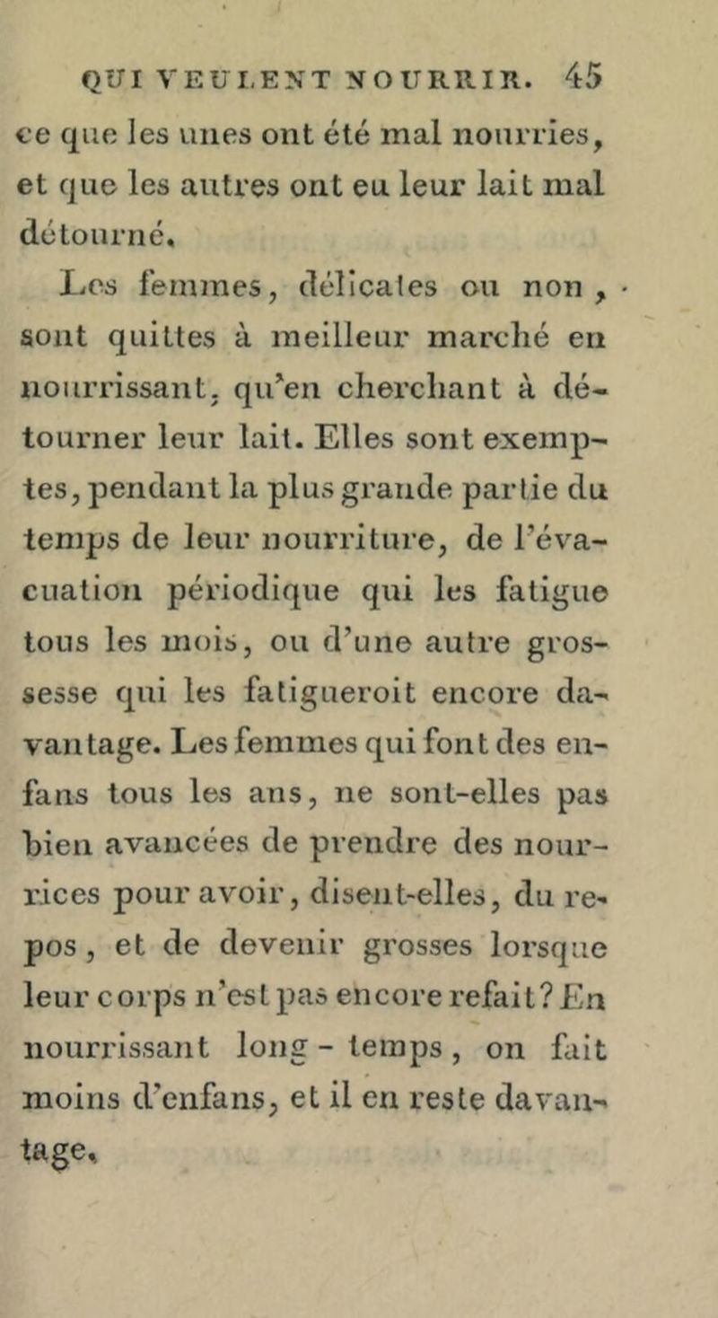 ce que les unes ont été mal nourries, et que les autres ont eu leur lait mal détourné, XiOs femmes, déllcales ou non , • sont quittes à meilleur marché en nourrissant, qu^en cherchant à dé- tourner leur lait. Elles sont exemp- tes, pendant la plus grande partie du temps de leur nourriture, de l’év^a- cualion périodique qui les fatigue tous les mois, ou d’une autre gros- sesse qui les fatigueroit encore da- vantage. Les femmes qui font des en- fans tous les ans, ne sont-elles pas bien avancées de prendre des nour- rices pour avoir, disent-elles, du re- pos , et de devenir grosses lorsque leur corps n’est pas encore refait? En nourrissant long - temps , on fait moins d’enfans, et il en reste davan- tage.