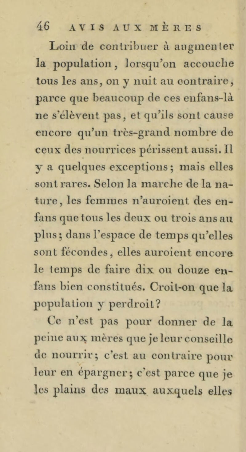 I-ioili de contribuer à aiigmenler la population, lorsqu’on accouche tous les ans, on y nuit au oontraire, parce que beaucoup de ces enfans-là ne s’élèvent pas, et qu’ils sont cause encore qu’un très-grand nombre de ceux des nourrices périssent aussi. Il y a quelques exceptions; mais elles sont rares. Selon la marche de la na- ture, les femmes n’auroient des en- fans que tous les deux ou trois ans au plus; dans l’espace de temps qu’elles sont fécondes, elles auroient encore le temps de faire dix ou douze eu- fans bien constitués. Croit-on que la population y perdroil? Ce n’est pas pour donner de la peine aujç mères que je leur conseille de nourrir; c’est au contraire pour leur en épargner; c’est parce que je les plains des maux auxquels elles