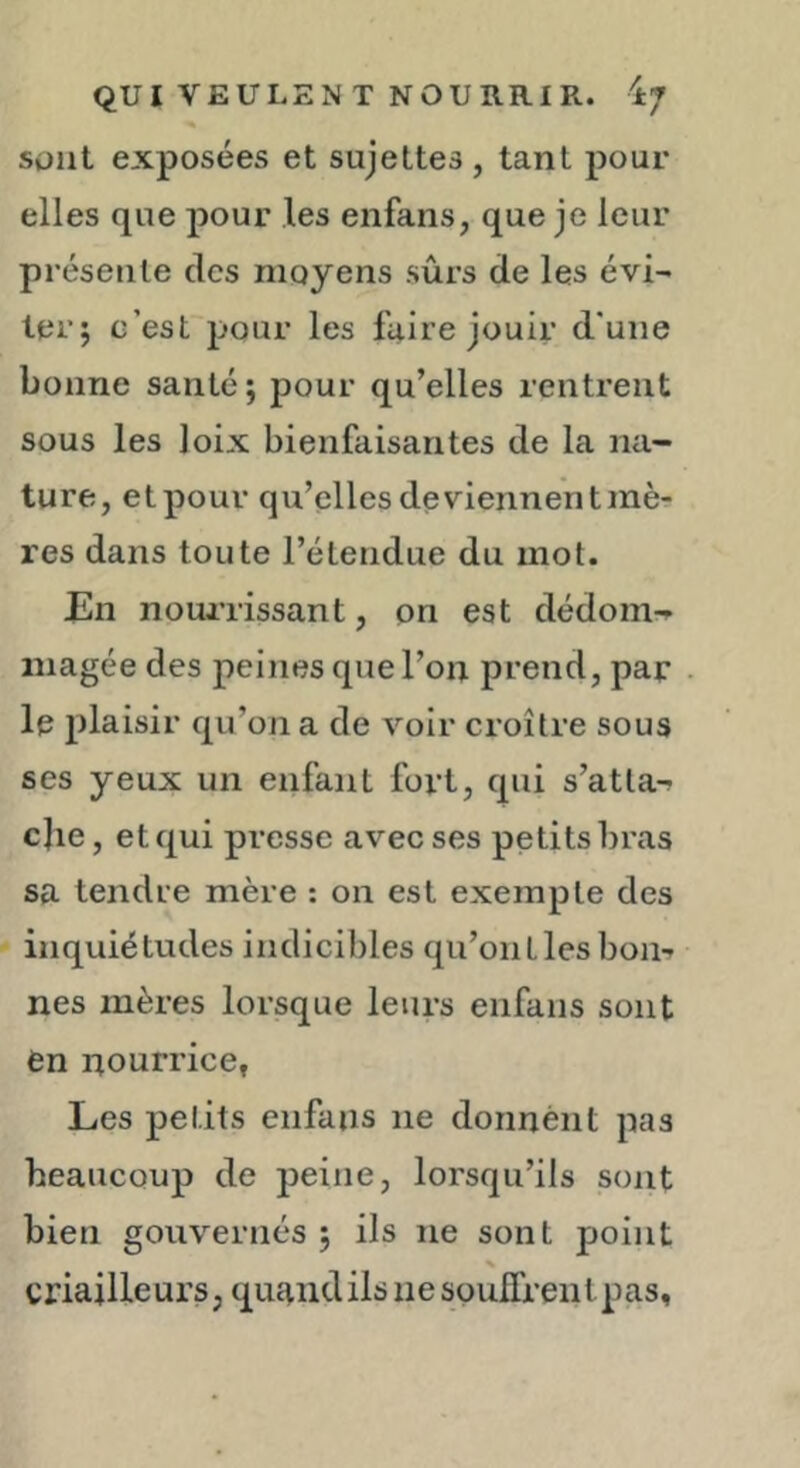 % Süiit exposées et sujettes, tant pour elles que pour les enfans, que je leur présente des moyens sûrs de les évi- terj c’est pour les faire jouir d’une bonne santé ; pour qu’elles rentrent sous les loix bienfaisantes de la na- ture, et pour qu’elles deviennent mè- res dans toute l’étendue du mot. En notuTissant, on est dédom-» magée des peines que l’on prend, par le plaisir qu’on a de voir croître sous ses yeux un enfant fort, qui s’atta-^ c]ie, et qui presse avec ses petits bras sa tendre mère : on est exempte des inquiétudes indicibles qu’on Lies bon-r nés mères lorsque leurs enfans sont en nourrice, Les petits enfans ne donnent pas beaucoup de peine, lorsqu’ils sont bien gouvernés; ils ne sont point % criailleurs, quand ils ne soulTrenl pas,