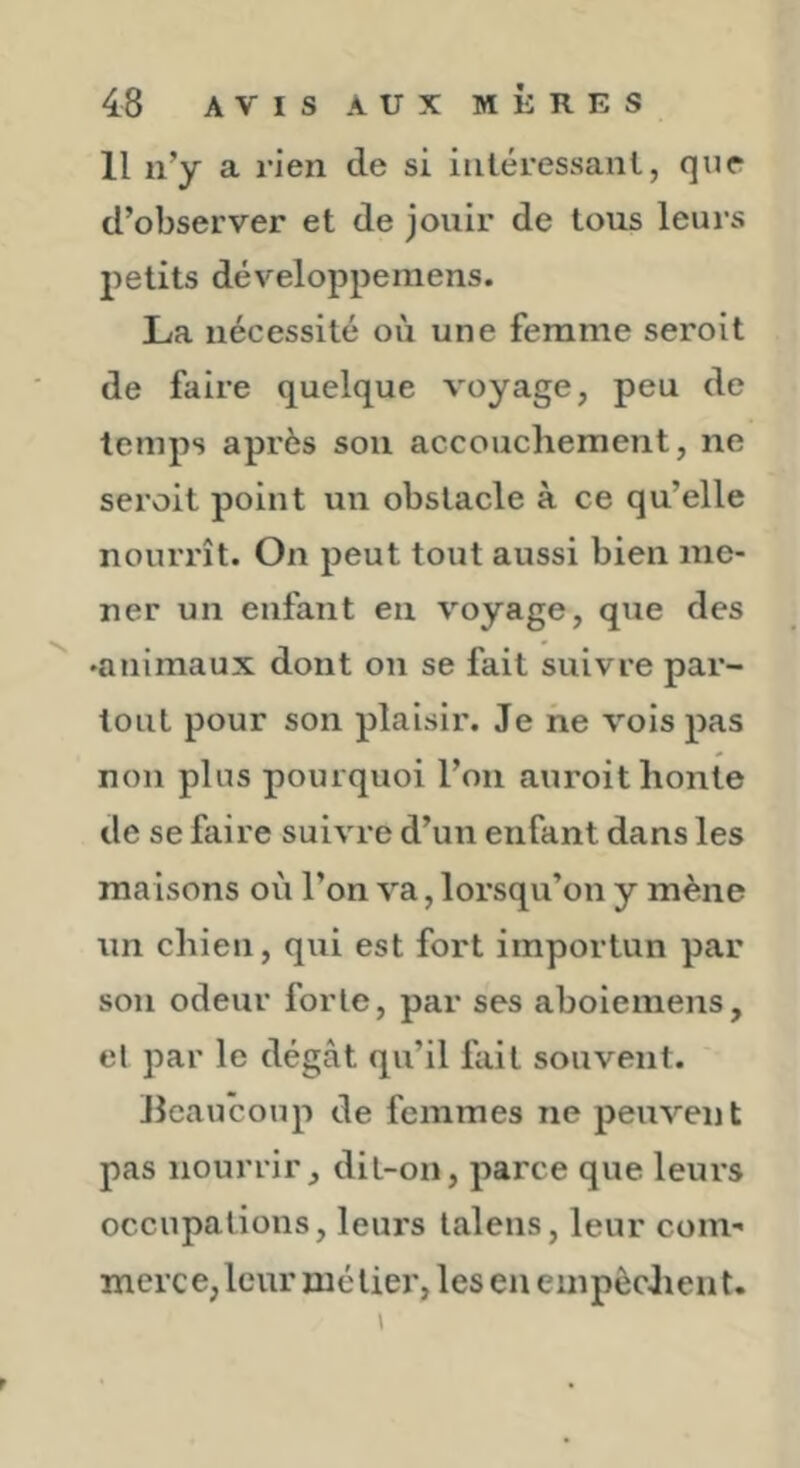 Il n’y a rien de si intéressant, que d’observer et de jouir de tous leurs petits développemens. La nécessité où une femme seroit de faire quelque voyage, peu de temps après sou accouchement, ne seroit point un obstacle à ce qu’elle nourrît. On peut tout aussi bien me- ner un enfant en voyage, que des ♦animaux dont on se fait suivre par- tout pour son plaisir. Je ne vois pas non plus pourquoi l’on auroit honte de se faire suivre d’un enfant dans les maisons où l’on va, lorsqu’on y mène un chien, qui est fort importun par son odeur forte, par ses aboieniens, et par le dégât qu’il fait souvent. Jlcaucoup de femmes ne peuvent pas nourrir, dit-on, parce que leurs occupations, leurs lalens, leur com-« merce,leur métier, les en empêchent.