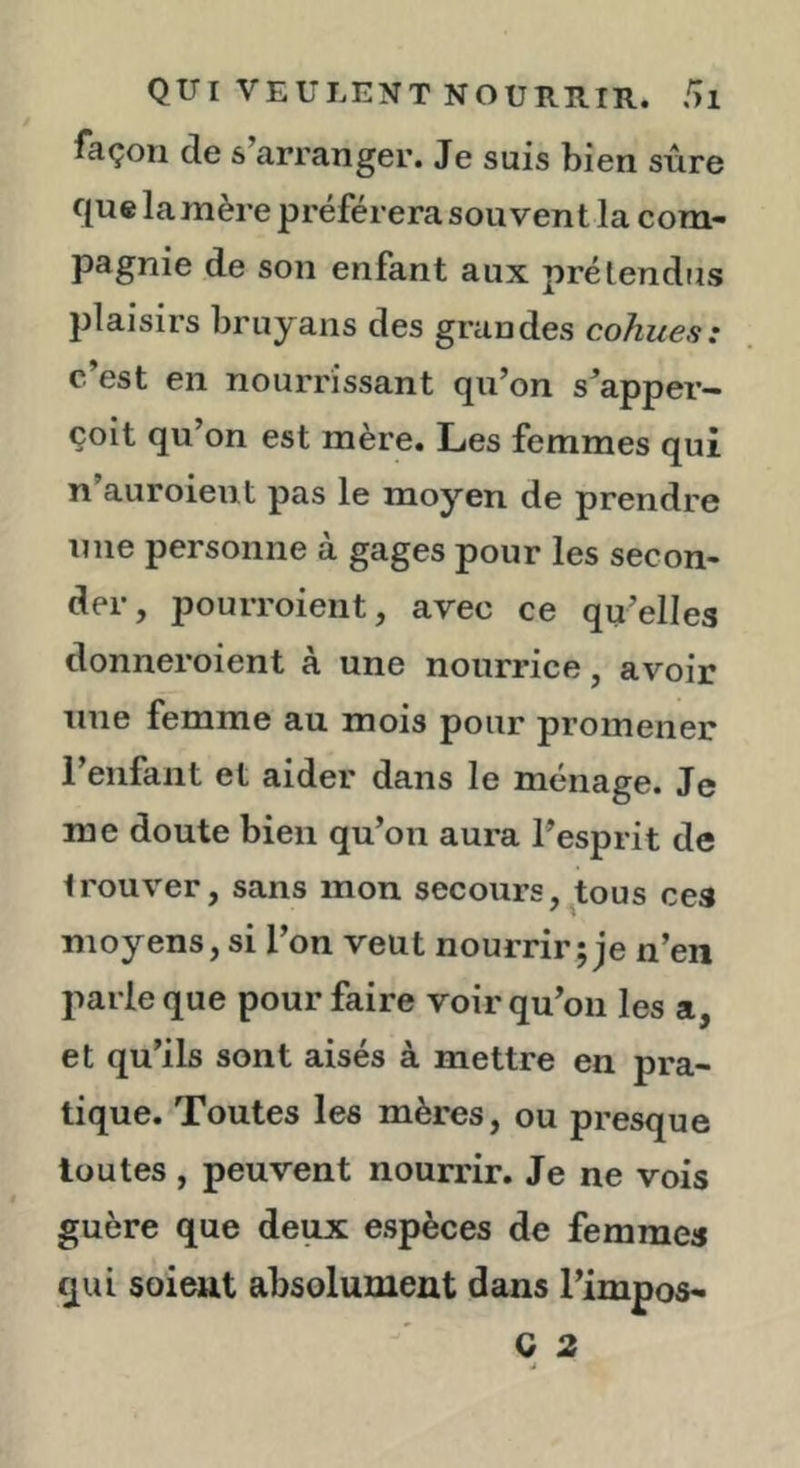 façon de s arranger. Je suis bien sûre que lamère préférera souvent la com- pagnie de son enfant aux prétendus plaisirs bruyans des grandes cohues: c’est en nourrissant qu’on s’apper- çoit qu’on est mère. Les femmes qui n’auroient pas le moyen de prendre nue personne à gages pour les secon- der, pouiToient, avec ce qu’elles donneroient à une nourrice, avoir une femme au mois pour promener l’enfant et aider dans le ménage. Je me doute bien qu’on aura l’esprit de trouver, sans mon secours,^tous ces moyens, si l’on veut nourrir; je n’en parle que pour faire voir qu’on les a, et qu’ils sont aisés à mettre en pra- tique. Toutes les mères, ou presque toutes , peuvent nourrir. Je ne vois guère que deux espèces de femmes qui soient absolument dans l’impos- Q 2 J