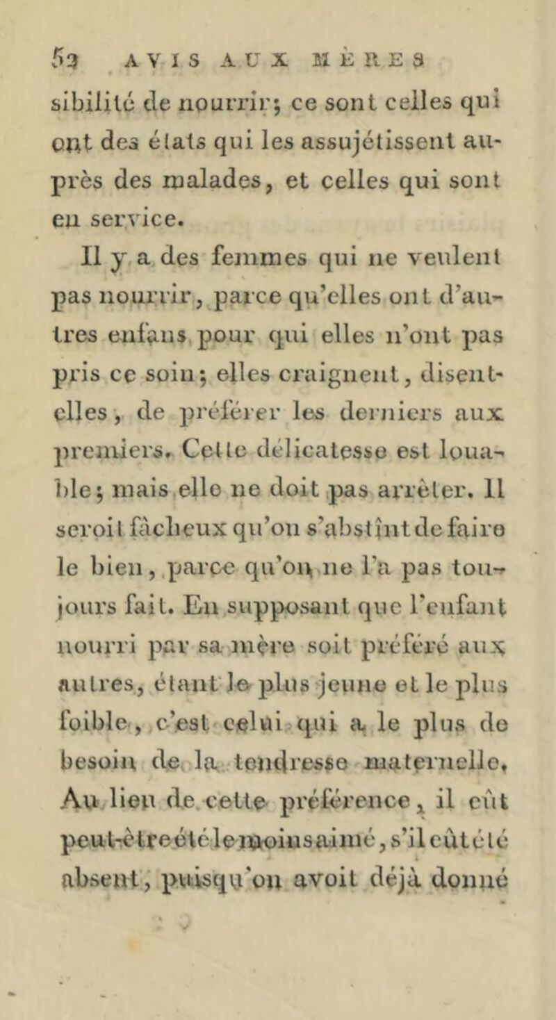 slbililü de nourrir; ce sont celles qui Oflt des élals qui les assujélissent au- près des malades, et celles qui sont en service. 11 y,a,des femmes qui ne veulent pas nourrir, parce qu’elles ont d’au’- 1res enfçius.pour qui elles n’ont pas pris ce soin; elles craignent, disent- elles , de prtd'éj er les derniers aux premiers. Celle délicatesse est loua- l)le; mais,elle ne doit pas arrêter. Il scroil fâcheux qu’on s’abstînt de faire le bien, parce qu’on,ne l’a pas tou-, jours fait. En supposant que l’enfant nourri par sa mère soit préféré aux Aulres, étant loplus jeune elle plus folble-, c’est'celui qui a. le plus do besoin dci la tendresse malCi ueUo, Au lien de.cette- préférence, il eût peutrètreétélenK)iusaimé,s’ileatélé absent, puisqu’on avoit déjà donné