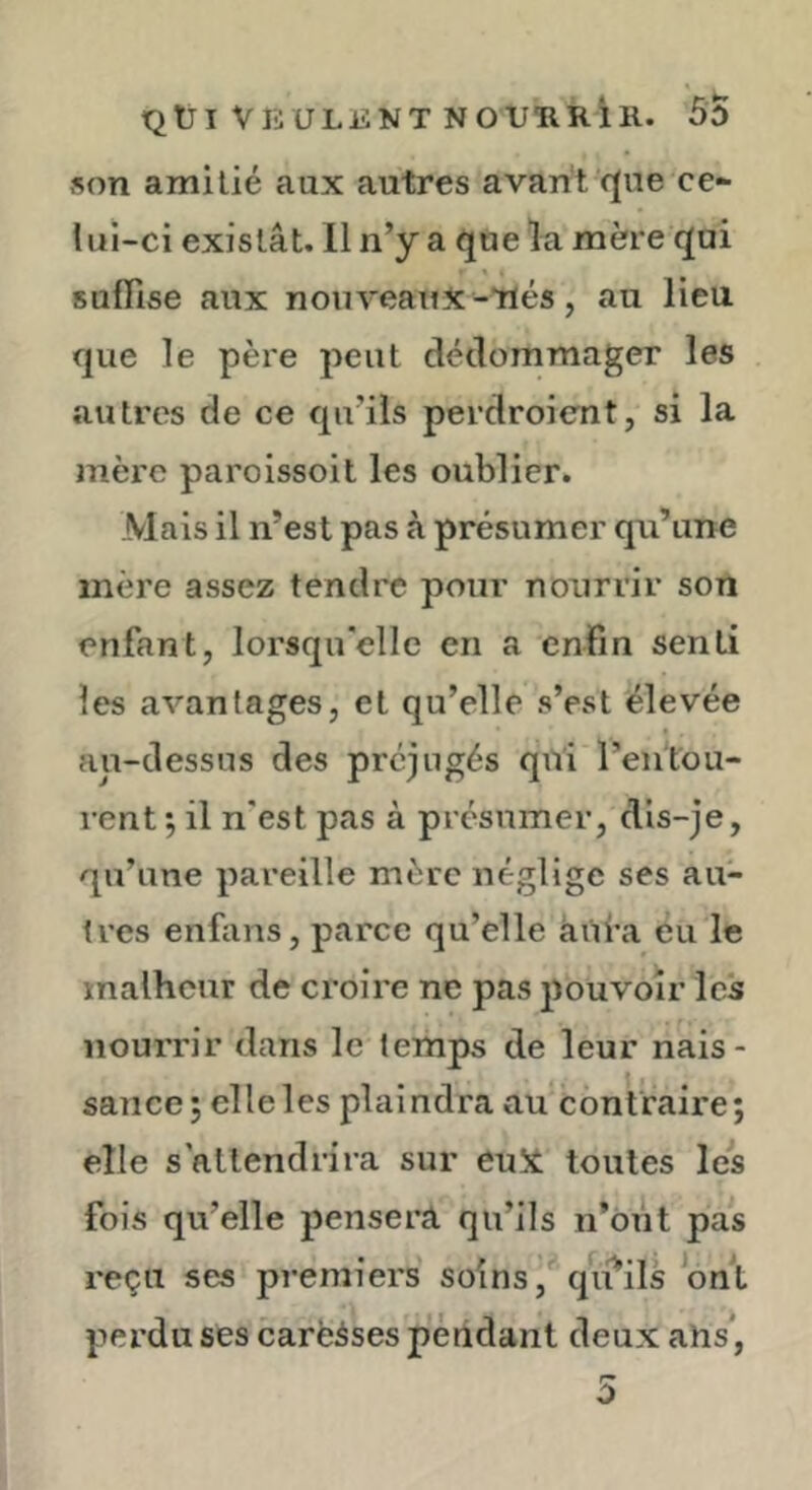 son amitié aux autres avant r(ne ce- lui-ci existât. 11 n’y a que la mère qui suffise aux nouveaux-Tlés, au lieu que le père peut dédommager les autres de ce qu’ils perdroient, si la mère paroissoit les oublier. Mais il n’est pas à présumer qu’une mère assez tendre pour nourrir son enfant, lorsqu'elle en a enfin senti les avantages, et qu’elle s’est élevée au-dessus des préjugés qui ren't'ou- rent •, il n'est pas à présumer, dis-je, qu’une pareille mère néglige ses au- tres enfans, parce qu’elle âui’a éu le xnalhcur de croire ne pas pouvoir Ic's nourrir dans le temps de leur nais- sance; elle les plaindra au contraire; elle s'attendrira sur euX toutes les fois qu’elle pensera qu’ils n’ônt pas reçu ses premiers soins, qii^ils ont perdu ses carëàses pendant deux aUs^,