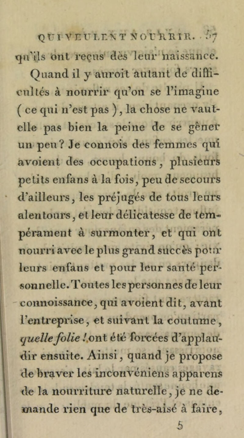 tjn'lls bnl reçus dès leur naissance. Quand il y anroit autant de diffi- cultés à nourrir qu’on se l’imagine ( ce qni n’est pas ) , la chose ne vaut- elle pas bien la peine de se gènet un peu? Je connois des femmes qui avoient des occupations, plusieurs petits enfans à la fois, peu de secours d’ailleurs, les préjugés de tous leui*s alentours, et leur délicatesse de tem- pérament à surmonter, et qui ont nourri avec le plus grand succès potir leurs enfans et pour leur santé per- sonnelle. Tontes les personnes de leur -- connoissance, qui avoient dit, avant l’entreprise, et suivant la coutume, truelle folie .'.ont été foreées d’applart- dir ensuite. Ainsi, quand je propose de braver les incorivéniens apparcns de la nourriture naturelle, je ne de- mande rien que de très-aisé à faire, 5