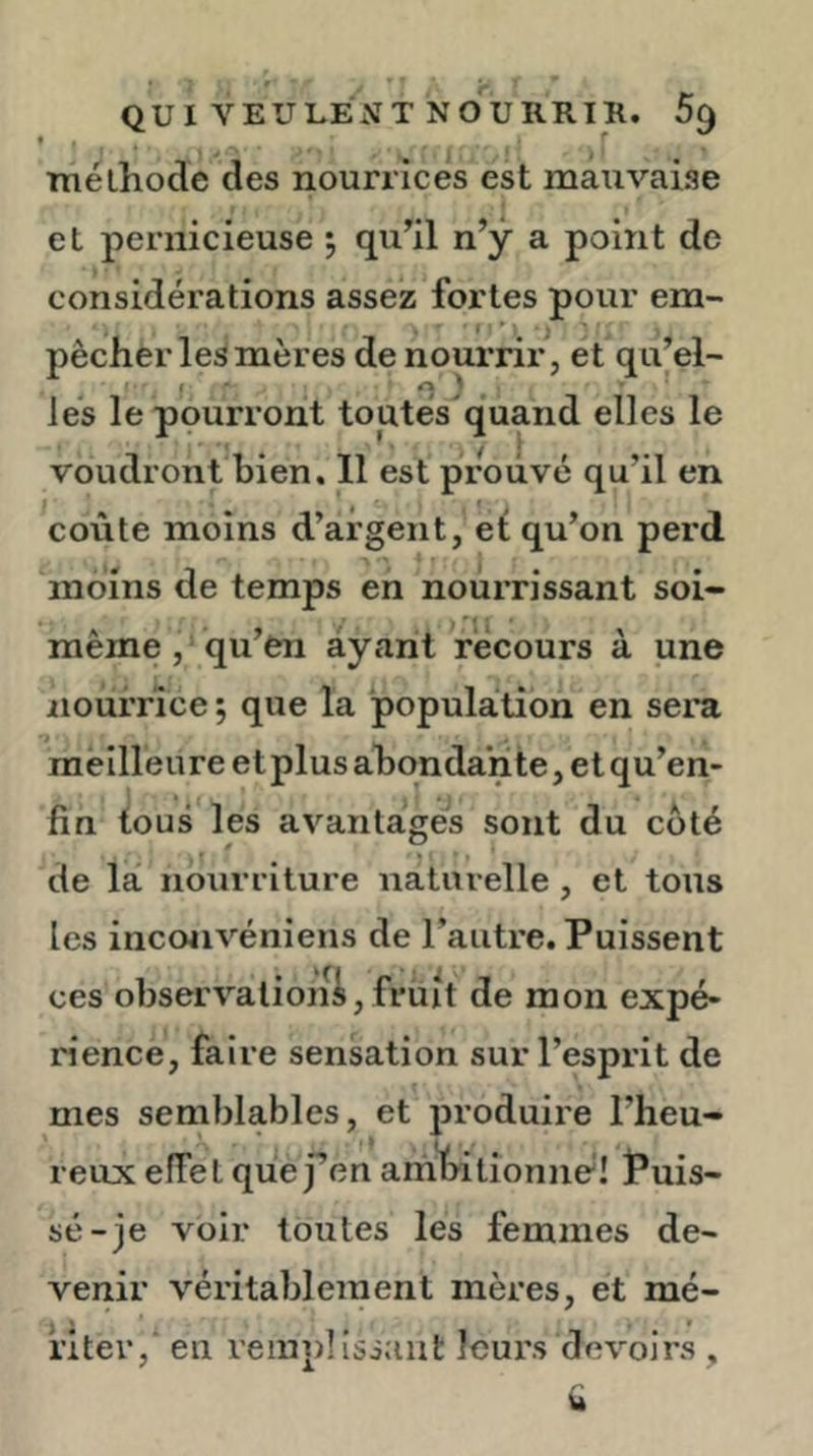 méthode des nourrices est mauvaise et pernicieuse ; qu’il n’y a point de considérations assez fortes pour em- pêcher les mères de nourrir, et qu’el- f ' e ' lés le pourront toutes'quand elles le voudront bien. 11 est prouvé qu’il en ^coûte moins d’argent, et qu’on perd moins de temps en nourrissant soi- même , qu’en ayant récours à une nourrice ; que la population en sera meilleure et plus abondante, et qu’en- fin tous les avantagés sont du côté 0 Y de la nourriture naturelle , et tous les inconvéniens de l’autre. Puissent ces observationi, früit de mon expé- rience, faire sensation sur l’esprit de mes semblables, et produire l’heu- reux effet quef en ambitionné! Puis- sé-je voir toutes les femmes de- venir véritablement mères, et mé- riter, en reinplisiaiit leurs devoirs ,