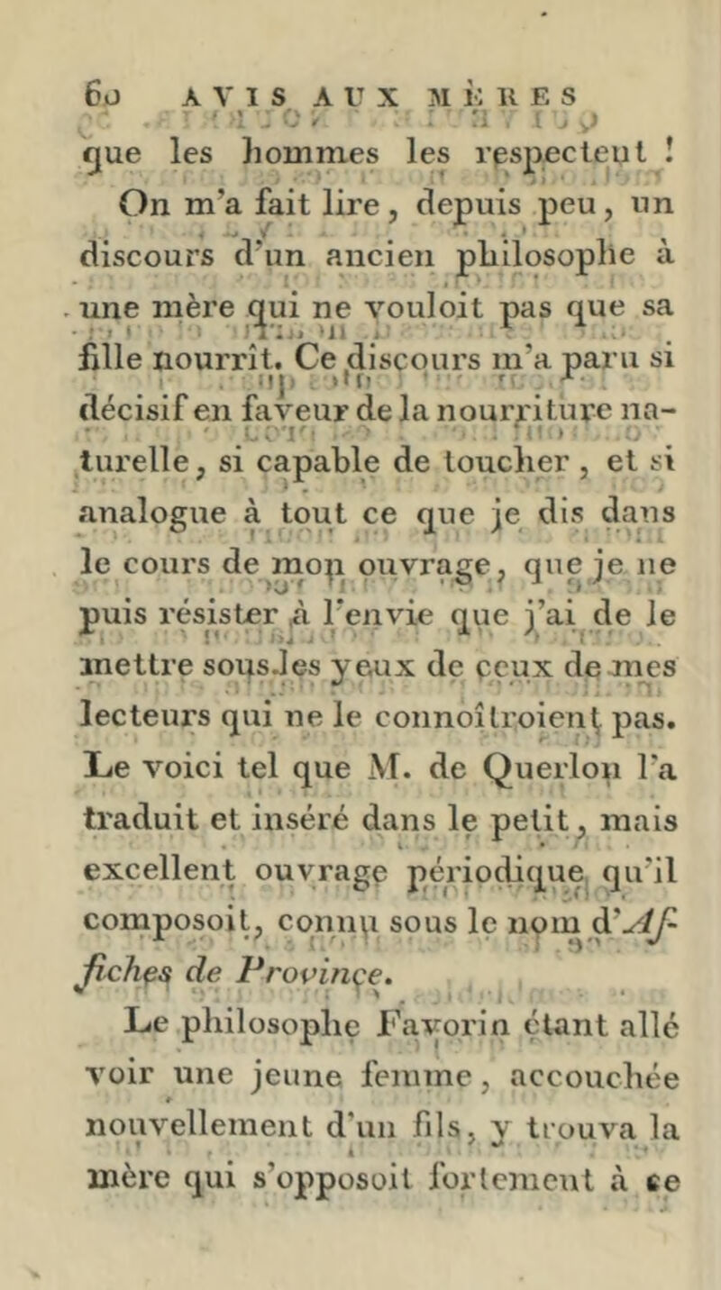 . ri i , J fjue les hommes les rpspocteul î On m’a fait lire, depuis peu, un discours d'un ancien philosophe à . une mère c^ui ne vouloit pas que sa hile nourrît. Ce discours m’a paru si :|j) >'f? • T X. décisif en faveur de la nouri iture na- lurelle, si capable de loucher , et si analogue à tout ce que je dis dans le coui's de mop piivrage, que je ne puis résister à l’envie que j’ai de le mettre soqsJes yeux de peux de mes lecteurs qui ne le connoîlroien^ pas. Le voici tel que M. de Querlon l’a traduit et inséré dans le petit, mais excellent ouyragp périodique qu’il composoit, connp sous le npm Jichçs de Propinçe. Le philosophe Favorin étant allé voir une jeune femme, accouchée » nouvellement d'un fils, v trouva la mère qui s’opposoit fortement à ce