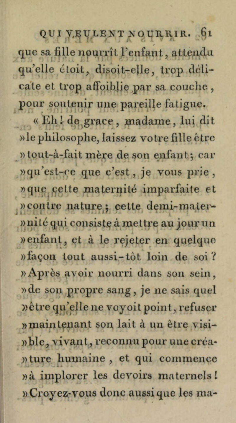 QUI y.EULENT ^^OUB.R^R. .§1 que sa fille nourrît l’enfant, atleAdu qu’elle éloit, clisoit-e}le, trop déli- cate et trop affoiblie .par sa couclie , pour soutenir une pareille fatigue. «Eh! de^grace, madame, lui dit »le philosoplie, laissez votre fille être »tout-à-fait mère de son enfant5 car »qu’est-re que c’est, je vous prie, wquej.çette maternité imparfaite et «contre nature: cette demi-malei’- j I , I - «nité qui consiste à mettre au jour un «enfant, et à le rejeter en quelque «façon tout aussi-lot loin de soi? «Ap rès avoir nourri dans son sein, «de son propre sang, je ne sais quel «être qu’elle ne voyoit point, refuser «maintenant son lait à un être visi- «ble, vivant, reconnu pour une créa- «ture humaine , et qui commence «à implorer les devoirs maternels! «Croyez-vous donc aussi que les ma-