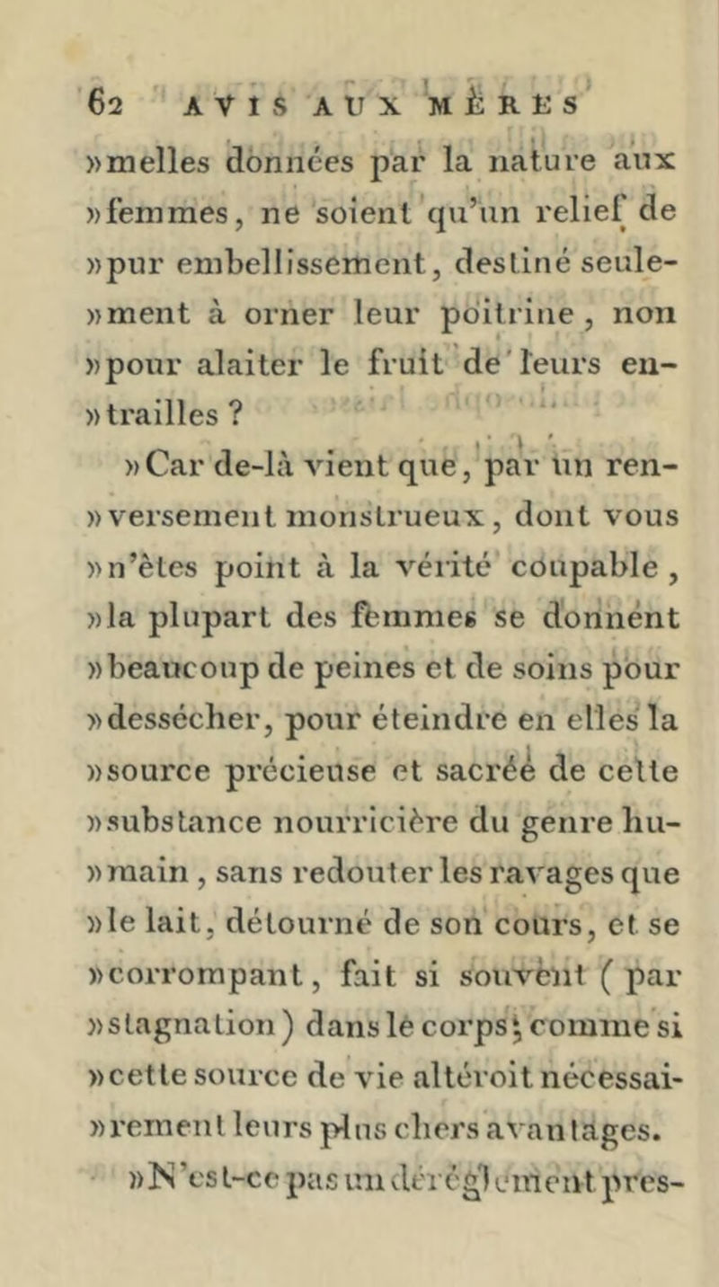 » malles données par la nature aux ))femmes, ne soient cpi’iin relie! de »pur embellissement, destiné seule- ))ment à orner leur poitrine, non »pour alaiter le fruit de'leurs en- «trailles? »Car de-là vient que, par un ren- )> versement monstrueux, dont vous )>n’êtes point à la vérité coupable, »la plupart des ffcinmes se donnent «beaucoup de peines et de soins pour «dessécher, pour éteindre en elles la «source précieuse et sacrée de celle «substance nourricière du genre liu- «main , sans redouter les ravages que «le lait, détourné de son cours, et se «corrompant, fait si souvent (par «stagnation ) danslè corps^ comme si «cette source de vie altéroit nécessai- «reraent leurs j>!ns chers axaniages. « !N ’cs t-c c pa s un cléi' é g1 e m eut près-