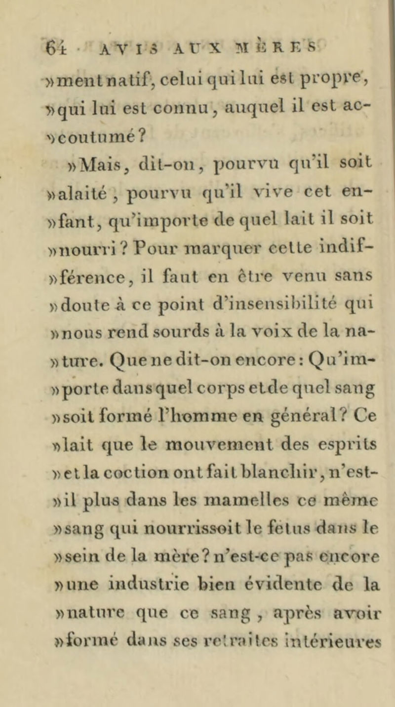 »ment natif, celui qui lai est propre, T)qui lui est connu, auquel il est ac- ') coutume? «Mais, dit-on, pourvu qu’il soit «alaité , pourvu qu’il vive cet en- «fant, qu’importe de quel lait il soit «nourri? Pour marquer cette indif- «férence, il faut en être venu sans «doute à ce point d’insensil)ilité qui «nous rend sourds à la voix de la na- «ture. Que ne dit-on encore : Qu’im- «porte dans quel corps etde quel sang «soit formé l’homme en général? Ce «lait que le mouvement des espiits «ella coction ontfaithlancliir, n’est- «il plus dans les mamelles ce même «sang qui nourrissoit le feins dans le «sein de la mère? n’est-ce pas encore «une industrie bien évidente de la «nature que ce sang , après avoir «formé dans ses l’etnutes intérieures
