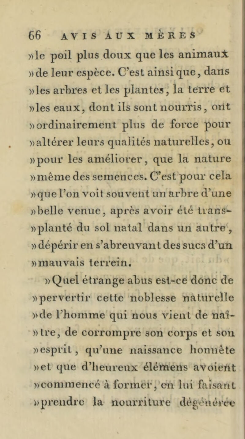 ))le poil plus doux que les animaui «de leur espèce. C’est ainsique, dans «les arbres et les plantes, la terre et «les eaux, dont ils sont nourris, ortt «ordinairement plus de force pour «altérer leurs qualités naturelles, ou «pour les améliorer, que la nature «même des semences. C’est pour cela «que l’on voit souvent un arbre d’une «belle venue, après avoir été lians- t «planté du sol natal dans un autre^, « dépérir en s’abreuvant des suc.s d’un «mauvais terrein. «Quel étrange abus est-ce donc de «pervertir cette noblesse naturelle «de l’homme qui nous vient de naî- «tre, de corrompre son corps et son «esprit, qu’une naissance honnête «et que d’heureux élémens avoient «commencé à former,'en lui faisant «prendre la nourriture dégénérée