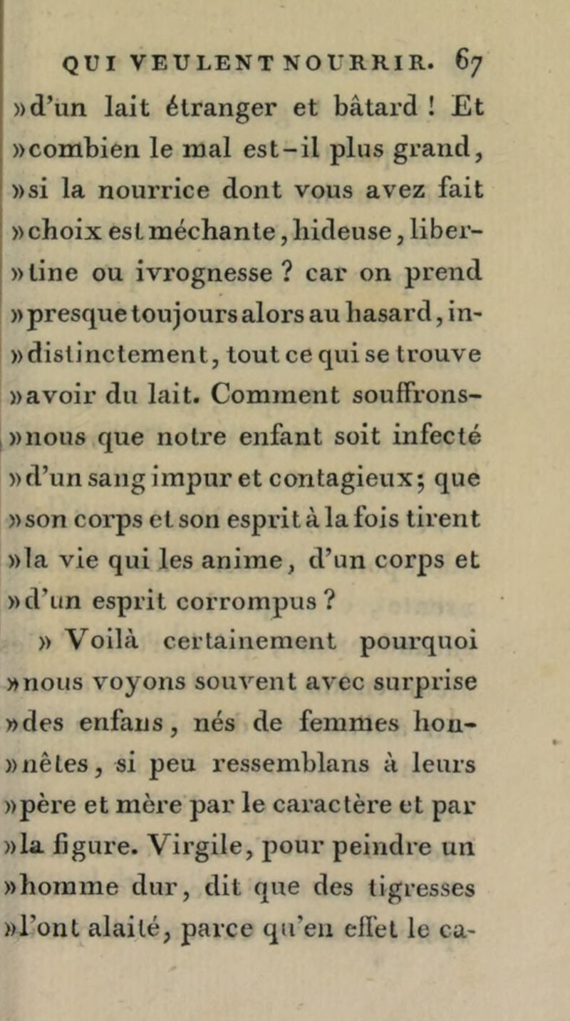 »d’un lait étranger et bâtard ! Et «combien le mal est-il plus grand, »si la nourrice dont vous avez fait «choix estméchante,hideuse, liber- «tine ou ivrognesse? car on prend « presque toujours alors au hasard, in- «distinctement, tout ce qui se trouve «avoir du lait. Comment soufFrons- i«nous que notre enfant soit infecté «d’un sang impur et contagieux; que «son corps et son esprit à la fois tirent «la vie qui les anime, d’un corps et «d’un esprit corrompus? « Voilà certainement pourquoi «nous voyons souvent avec surprise «des enfans, nés de femmes hon- «nêles, si peu ressemblans à leurs «père et mère par le caractère et par «la ligure. Virgile, pour peindre un «homme dur, dit que des tigresses «l’ont alailé, parce qu’en elTel le ca-